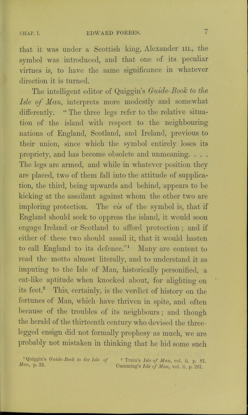 that it was under a Scottish king, Alexander m., the symbol was introduced, and that one of its peculiar virtues is, to have the same significance in whatever direction it is turned. The intelligent editor of Quiggin s Guide-Book to the Isle of Man, interprets more modestly and somewhat differently. “ The three legs refer to the relative situa- tion of the island with respect to the neighbouring nations of England, Scotland, and Ireland, previous to their union, since which the symbol entirely loses its propriety, and has become obsolete and unmeaning. . . . The legs are armed, and while in whatever position they are placed, two of them fall into the attitude of supplica- tion, the third, being upwards and behind, appears to be kicking at the assailant against whom the other two are imploring protection. The vis of the symbol is, that if England should seek to oppress the island, it would soon engage Ireland or Scotland to afford protection; and if either of these two should assail it, that it would hasten to call England to its defence. 1 Many are content to read the motto almost literally, and to understand it as imputing to the Isle of Man, historically personified, a cat-like aptitude when knocked about, for alighting on ' its feet,2 This, certainly, is the verdict of history on the fortunes of Man, which have thriven in spite, and often because of the troubles of its neighbours; and though the herald of the thirteenth century who devised the three- legged ensign did not formally prophesy as much, we are probably not mistaken in thinking that he hid some such Qu*So’n s Guide-Book to the Isle of - Train’s Isle of Man, vol. ii. p. 81.