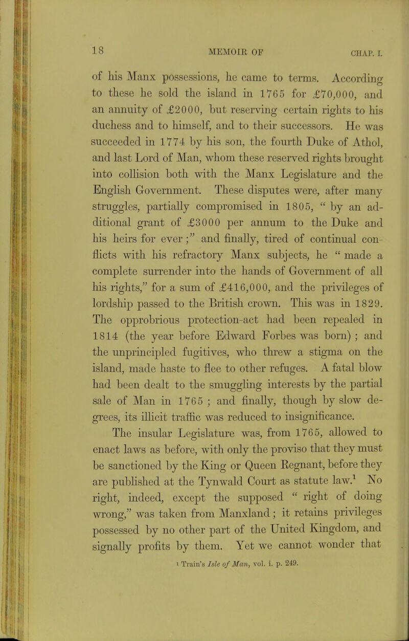 of his Manx possessions, lie came to terms. According to these he sold the island in 1765 for £70,000, and an annuity of £2000, hut reserving certain rights to his duchess and to himself, and to their successors. He was succeeded in 1774 by his son, the fourth Duke of Athol, and last Lord of Man, whom these reserved rights brought into collision both with the Manx Legislature and the English Government. These disputes were, after many struggles, partially compromised in 1805, “ by an ad- ditional grant of £3000 per annum to the Duke and his heirs for ever; ” and finally, tired of continual con- flicts with his refractory Manx subjects, he “ made a complete surrender into the hands of Government of all his rights,” for a sum of £416,000, and the privileges of lordship passed to the British crown. This was in 1829. The opprobrious protection-act had been repealed in 1814 (the year before Edward Forbes was born) ; and the unprincipled fugitives, who threw a stigma on the island, made haste to flee to other refuges. A fatal blow had been dealt to the smuggling interests by the partial sale of Man in 1765 ; and finally, though by slow de- grees, its illicit traffic was reduced to insignificance. The insular Legislature was, from 1765, allowed to enact laws as before, with only the proviso that they must be sanctioned by the King or Queen Regnant, before they are published at the Tynwald Court as statute law.1 No right, indeed, except the supposed “ right of doing wrong,” was taken from Manxland; it retains privileges possessed by no other part of the United Kingdom, and signally profits by them. Yet we cannot wonder that