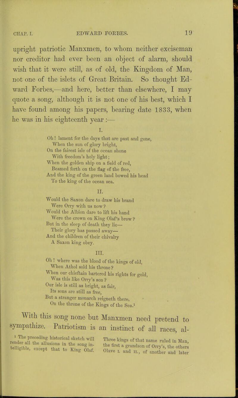 upright patriotic Manxmen, to whom neither exciseman nor creditor had ever been an object of alarm, should wish that it were still, as of old, the Kingdom of Man, not one of the islets of Great Britam. So thought Ed- ward Forbes,—and here, better than elsewhere, I may- quote a song, although it is not one of his best, which I have found among his papers, bearing date 1833, when he was in his eighteenth year:— i. Oh ! lament for the clays that are past and gone, When the sun of glory bright, On the fairest isle of the ocean shone With freedom’s holy light; When the golden ship on a field of red, Beamed forth on the flag of the free, And the king of the green land bowed his head To the king of the ocean sea. II. Would the Saxon dare to draw his brand Were Orry with us now ? Would the Albion dare to lift his hand Were the crown on King Olaf’s brow? But in the sleep of death they lie— Their glory has passed away— And the children of their chivalry A Saxon king obey. III. Oh ! where was the blood of the kings of old, When Athol sold his throne ? When our chieftain bartered his rights for gold, Was this like Orry’s son ? Our isle is still as bright, as fair, Its sons are still as free, But a stranger monarch reigneth there, On the throne of the Kings of the Sea.1 With this song none but Manxmen need pretend to sympathize. Patriotism is an instinct of all races, al- 1 The preceding historical sketch will render all the allusions in the song in- telligible, except that to King Olaf. Three kings of that name ruled in Man, the first a grandson of Orry’s, the others Olave i. and ir., of another and later