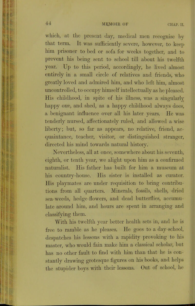 which, at the present day, medical men recognise by that term. It was sufficiently severe, however, to keep him prisoner to bed or sofa for weeks together, and to prevent his being sent to school till about his twelfth year. Up to this period, accordingly, he lived almost entirely in a small circle of relatives and fiiends, who greatly loved and admired him, and who left him, almost uncontrolled, to occupy himself intellectually as he pleased. His childhood, in spite of his illness, was a singularly happy one, and shed, as a happy childhood always does, a benignant influence over all his later years. He was tenderly nursed, affectionately ruled, and allowed a wise liberty; but, so far as appears, no relative, friend, ac- quaintance, teacher, visitor, or distinguished stranger, directed his mind towards natural history. Nevertheless, all at once, somewhere about his seventh, eighth, or tenth year, we alight upon him as a confirmed naturalist. His father has built for him a museum at his country-house. His sister is installed as curator. His playmates are under requisition to bring contribu- tions from all quarters. Minerals, fossils, shells, dried sea-weeds, hedge-flowers, and dead butterflies, accumu- late around him, and hours are spent in arranging and classifying them. With his twelfth year better health sets in, and he is free to ramble as he pleases. He goes to a day-school, despatches his lessons with a rapidity provoking to his master, who would fain make him a classical scholar, but has no other fault to find with him than that he is con- stantly drawing grotesque figures on his books, and helps the stupider boys with their lessons. Out of school, he