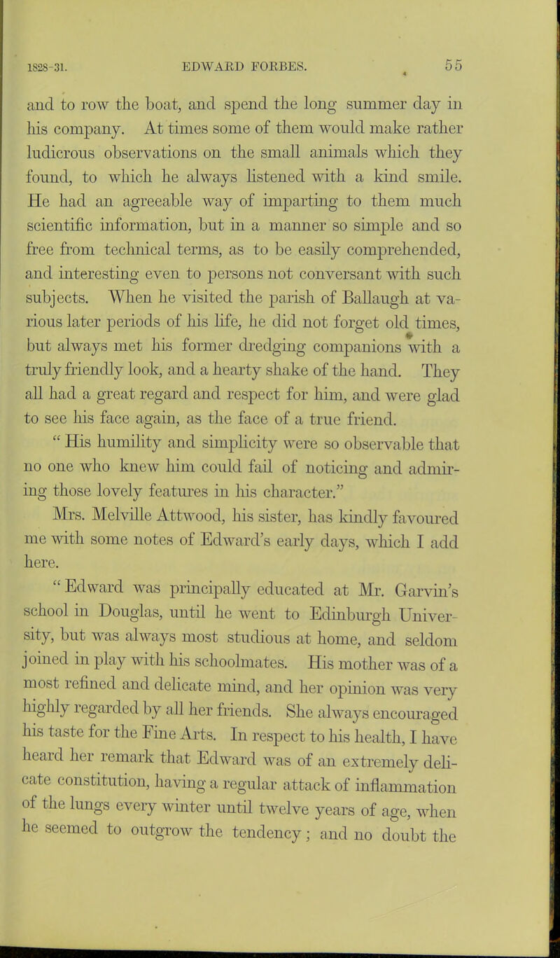 and to row the boat, and spend the long summer day in his company. At times some of them would make rather ludicrous observations on the small animals which they found, to which he always listened with a kind smile. He had an agreeable way of imparting to them much scientific information, but in a manner so simple and so free from technical terms, as to be easily comprehended, and interesting even to persons not conversant with such subjects. When he visited the parish of Ballaugh at va- rious later periods of his life, he did not forget old times, % but always met his former dredging companions with a truly friendly look, and a hearty shake of the hand. They all had a great regard and respect for him, and were glad to see his face again, as the face of a true friend. “ His humility and simplicity were so observable that no one who knew him could fail of noticing and admir- ing those lovely features in his character.” Mrs. Melville Attwood, his sister, has kindly favoured me with some notes of Edward’s early days, which I add here. “ Edward was principally educated at Mr. Garvin’s school in Douglas, until he went to Edinburgh Univer- sity, but was always most studious at home, and seldom j oined in play with his schoolmates. His mother was of a most refined and delicate mind, and her opinion was very highly regarded by all her friends. She always encouraged his taste for the Fine Arts. In respect to his health, I have heard her remark that Edward was of an extremely deli- cate constitution, having a regular attack of inflammation of the lungs every winter until twelve years of age, when he seemed to outgrow the tendency; and no doubt the