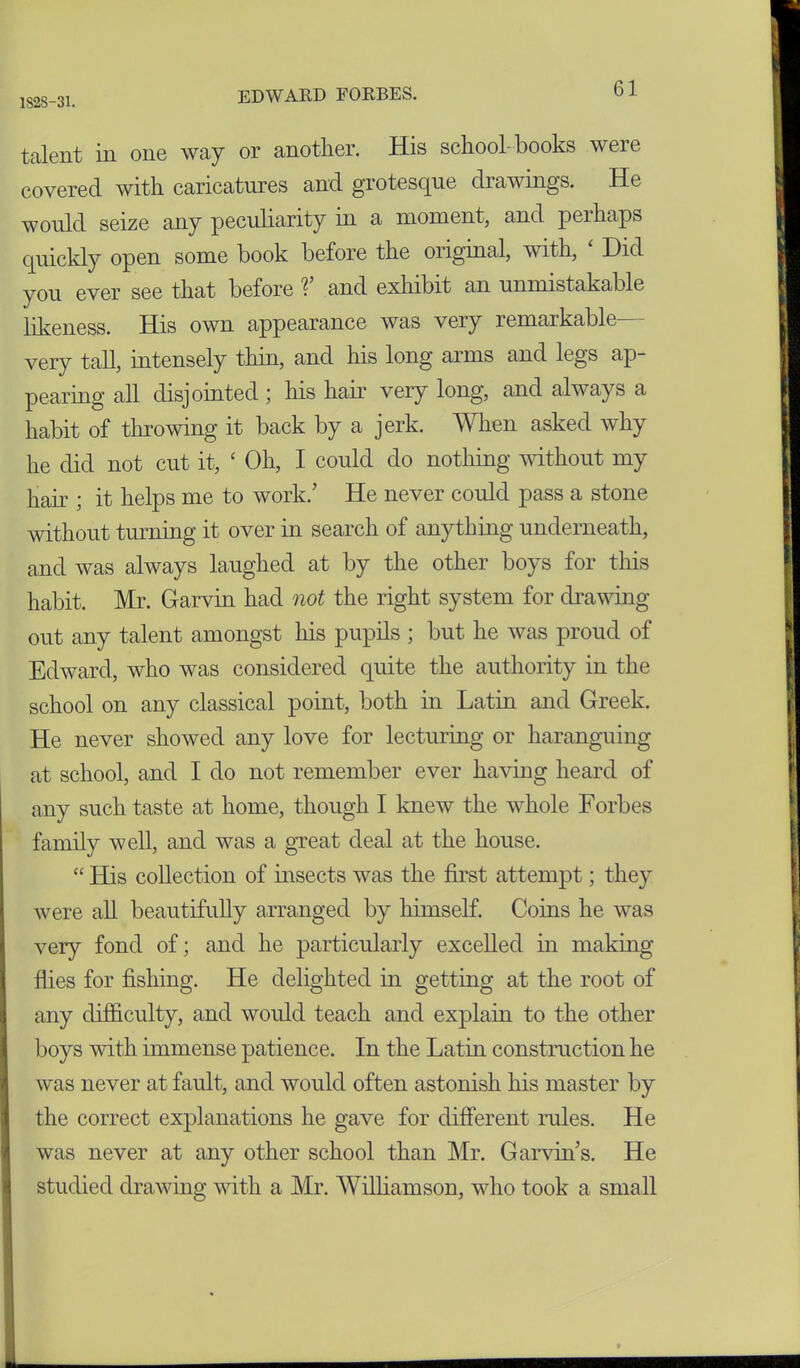 talent in one way or another. His school-books were covered with caricatures and grotesque drawings. He would seize any peculiarity in a moment, and perhaps quickly open some book before the oiiginal, with, Did you ever see that before and exhibit an unmistakable likeness. His own appearance was very remarkable- very tall, intensely thin, and his long arms and legs ap- pearing all disjointed ; his hair very long, and always a habit of throwing it back by a jerk. When asked why he did not cut it, c Oh, I could do nothing without my hair ; it helps me to work/ He never could pass a stone without turning it over in search of anything underneath, and was always laughed at by the other boys for this habit. Mr. Garvin had not the right system for drawing out any talent amongst his pupils ; but he was proud of Edward, who was considered quite the authority in the school on any classical point, both in Latin and Greek. He never showed any love for lecturing or haranguing at school, and I do not remember ever having heard of any such taste at home, though I knew the whole Forbes family well, and was a great deal at the house. “ His collection of insects was the first attempt; they were all beautifully arranged by himself. Coins he was very fond of; and he particularly excelled in making flies for fishing. He delighted in getting at the root of any difficulty, and would teach and explain to the other boys with immense patience. In the Latin construction he was never at fault, and would often astonish his master by the correct explanations he gave for different rules. He was never at any other school than Mr. Garvin s. He studied drawing with a Mr. Williamson, who took a small
