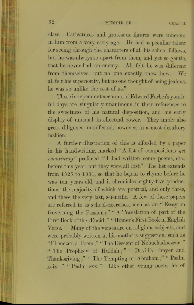 class. Caricatures and grotesque figures were inherent in him from a very early age. He had a peculiar talent for seeing through the characters of all his school-fellows, but he was always so apart from them, and yet so gentle, that he never had an enemy. All felt he was different from themselves, but no one exactly knew how. We all felt his superiority, but no one thought of being jealous, he was so unlike the rest of us.” These independent accounts of Edward Forbes’s youth- ful days are singularly unanimous in their references to the sweetness of his natural disposition, and his early display of unusual intellectual power. They imply also great diligence, manifested, however, in a most desultory fashion. A further illustration of this is afforded by a paper in his handwriting, marked “ A list of compositions yet remaining,” prefaced “ I had written some poems, etc., before this year, but they were all lost.” The list extends from 1825 to 1831, so that he began to rhyme before he was ten years old, and it chronicles eighty-five produc- tions, the majority of which are poetical, and only three, and these the very last, scientific. A few of these papers are referred to as school-exercises, such as an “ Essay on Governing the Passions;” “ A Translation of part of the First Book of the AEneid;” “ Homer’s First Book in English Verse.” Many of the verses are on religious subjects, and were probably written at his mother’s suggestion, such as “Ebenezer, a Poem;” “The Descent of Nebuchadnezzar;” “ The Prophecy of Huldah; ” “ David’s Prayer and Thanksgiving ;” “ The Tempting of Abraham ;” “ Psalm xeix. ;” “ Psalm cxx. ’’ Like other young poets, he of