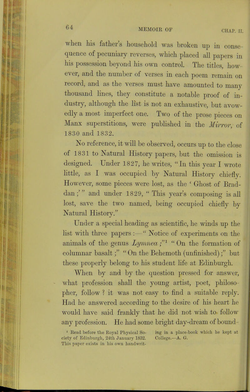 CHAP. II. when his fathers household was broken up in conse- quence of pecuniary reverses, which placed all papers in his possession beyond his own control. The titles, how- ever, and the number of verses in each poem remain on record, and as the verses must have amounted to many thousand lines, they constitute a notable proof of in- dustry, although the list is not an exhaustive, but avow- edly a most imperfect one. Two of the prose pieces on Manx superstitions, were published in the Mirror, of 1830 and 1832. No reference, it will be observed, occurs up to the close of 1831 to Natural History papers, but the omission is designed. Under 1827, he writes, “In this year I wrote little, as I was occupied by Natural History chiefly. However, some pieces were lost, as the ‘ Ghost of Brad- dan / ” and under 1829, “This years composing is all lost, save the two named, being occupied chiefly by Natural History.” Under a special heading as scientific, he winds up the list with three papers :—“ Notice of experiments on the animals of the genus Lymnea ;n “ On the formation of columnar basalt ” “ On the Behemoth (unfinished)but these properly belong to his student life at Edinburgh. When by and by the question pressed for answer, what profession shall the young artist, poet, philoso- pher, follow ? it was not easy to find a suitable reply. Had he answered according to the desire of his heart he would have said frankly that he did not wish to follow any profession. He had some bright day-dream of bound- 1 Read before the Royal Physical So- ing in a place-book which he kept at ciety of Edinburgh, 24th January 1832. College.—A. G. This paper exists in his own handwrit-