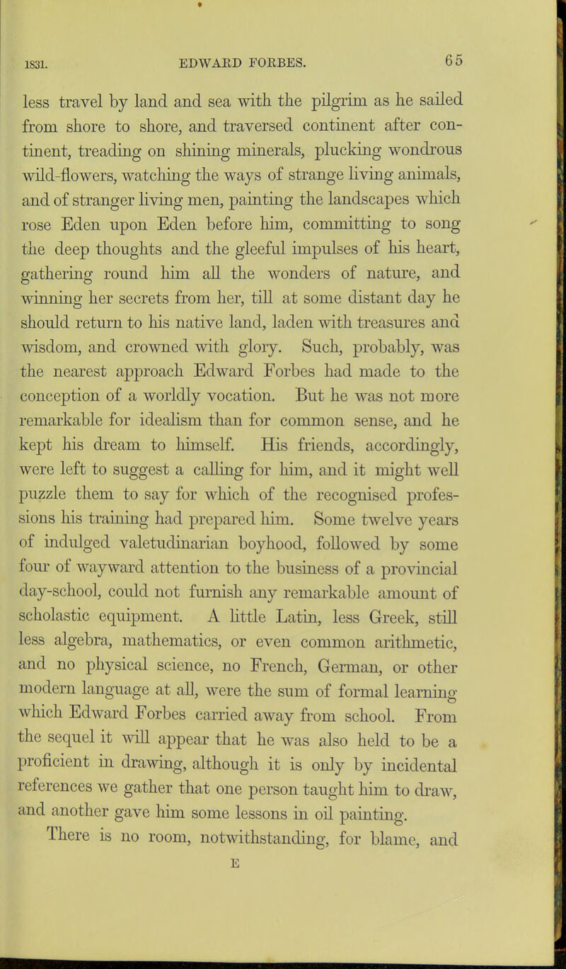 t 1S31. EDWARD FORBES. 65 less travel by land and sea with the pilgrim as he sailed from shore to shore, and traversed continent after con- tinent, treading on shining minerals, plucking wondrous wild-flowers, watching the ways of strange living animals, and of stranger living men, painting the landscapes which rose Eden upon Eden before him, committing to song the deep thoughts and the gleeful impulses of his heart, gathering round him all the wonders of nature, and winning her secrets from her, till at some distant day he should return to his native land, laden with treasures and wisdom, and crowned with glory. Such, probably, was the nearest approach Edward Forbes had made to the conception of a worldly vocation. But he was not more remarkable for idealism than for common sense, and he kept his dream to himself. His friends, accordingly, were left to suggest a calling for him, and it might well puzzle them to say for which of the recognised profes- sions his training had prepared him. Some twelve years of indulged valetudinarian boyhood, followed by some four of wayward attention to the business of a provincial day-school, could not furnish any remarkable amount of scholastic equipment. A little Latin, less Greek, still less algebra, mathematics, or even common arithmetic, and no physical science, no French, German, or other modern language at all, were the sum of formal learning which Edward Forbes carried away from school. From the sequel it will appear that he was also held to be a proficient in drawing, although it is only by incidental references we gather that one person taught him to draw, and another gave him some lessons in oil painting. There is no room, notwithstanding, for blame, and E