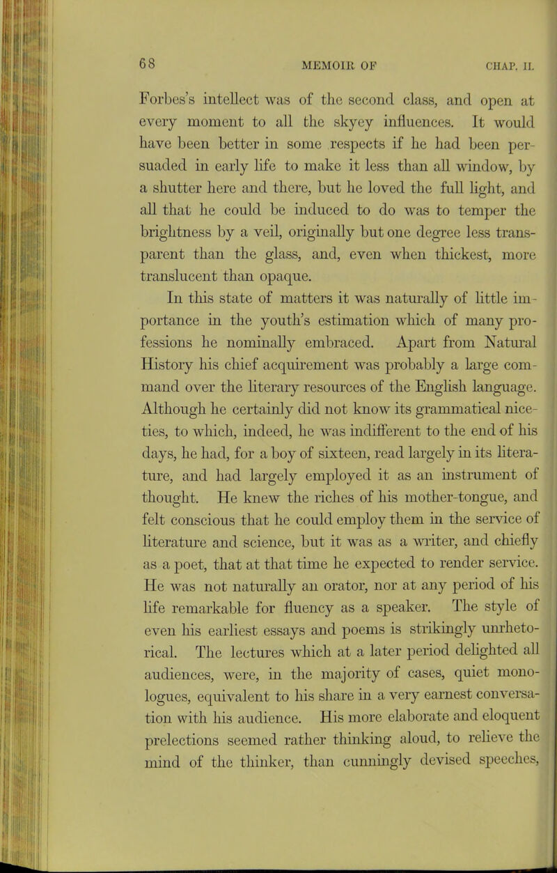 Forbes’s intellect was of the second class, and open at every moment to all the skyey influences. It would have been better in some respects if he had been per- suaded in early life to make it less than all window, by a shutter here and there, but he loved the full light, and all that he could be induced to do was to temper the brightness by a veil, originally but one degree less trans- parent than the glass, and, even when thickest, more translucent than opaque. In tlais state of matters it was naturally of little im- portance in the youth’s estimation which of many pro- fessions he nominally embraced. Apart from Natural History his chief acquirement was probably a large com- mand over the literary resources of the English language. Although he certainly did not know its grammatical nice- ties, to which, indeed, he was indifferent to the end of his days, he had, for a boy of sixteen, read largely in its litera- ture, and had largely employed it as an instrument of thought. He knew the riches of his mother-tongue, and felt conscious that he could employ them in the service of literature and science, but it was as a writer, and chiefly as a poet, that at that time he expected to render service. He was not naturally an orator, nor at any period of his life remarkable for fluency as a speaker. The style of even his earliest essays and poems is strikingly unrheto- rical. The lectures which at a later period delighted all audiences, were, in the majority of cases, quiet mono- logues, equivalent to his share in a very earnest conversa- tion with his audience. His more elaborate and eloquent prelections seemed rather thinking aloud, to relieve the mind of the thinker, than cunningly devised speeches,