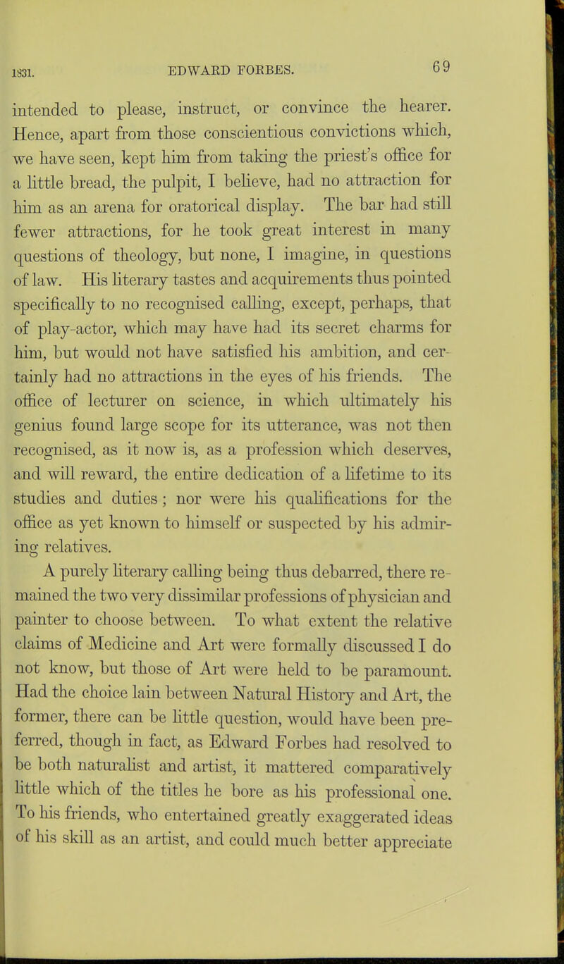 1831. intended to please, instruct, or convince the hearer. Hence, apart from those conscientious convictions which, we have seen, kept him from taking the priest’s office for a little bread, the pulpit, I believe, had no attraction for him as an arena for oratorical display. The bar had still fewer attractions, for he took great interest in many questions of theology, but none, I imagine, in questions of law. His literary tastes and acquirements thus pointed specifically to no recognised calling, except, perhaps, that of play-actor, which may have had its secret charms for him, but would not have satisfied his ambition, and cer- tainly had no attractions in the eyes of his friends. The office of lecturer on science, in which ultimately his genius found large scope for its utterance, was not then recognised, as it now is, as a profession which deserves, and will reward, the entire dedication of a lifetime to its studies and duties; nor were his qualifications for the office as yet known to himself or suspected by his admir- ing- relatives. A purely literary calling being thus debarred, there re- mained the two very dissimilar professions of physician and painter to choose between. To what extent the relative claims of Medicine and Art were formally discussed I do not know, but those of Art were held to be paramount. Had the choice lain between Natural History and Art, the former, there can be little question, would have been pre- ferred, though in fact, as Edward Forbes had resolved to be both naturalist and artist, it mattered comparatively little which of the titles he bore as his professional one. To his friends, who entertained greatly exaggerated ideas of his skill as an artist, and could much better appreciate