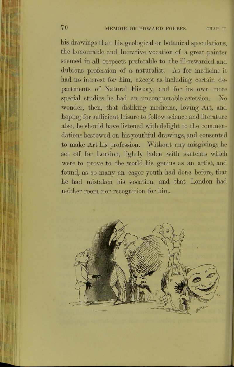 his drawings than his geological or botanical speculations, the honourable and lucrative vocation of a great painter seemed in all respects preferable to the ill-rewarded and dubious profession of a naturalist. As for medicine it had no interest for him, except as including certain de- partments of Natural History, and for its own more special studies he had an unconquerable aversion. No wonder, then, that disliking medicine, loving Art, and hoping for sufficient leisure to follow science and literature also, he should have listened with delight to the commen- dations bestowed on his youthful drawings, and consented to make Art his profession. Without any misgivings he set off for London, lightly laden with sketches which were to prove to the world his genius as an artist, and found, as so many an eager youth had done before, that he had mistaken his vocation, and that London had neither room nor recognition for him.