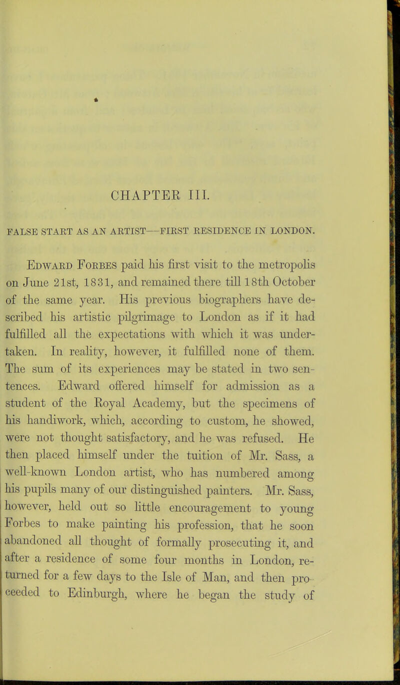 FALSE START AS AN ARTIST FIRST RESIDENCE IN LONDON. Edward Forbes paid his first visit to the metropolis on June 21st, 1831, and remained there till 18th October of the same year. His previous biographers have de- scribed his artistic pilgrimage to London as if it had fulfilled all the expectations with which it was under- taken. In reality, however, it fulfilled none of them. The sum of its experiences may be stated in two sen- tences. Edward offered himself for admission as a student of the Royal Academy, but the specimens of his handiwork, which, according to custom, he showed, were not thought satisfactory, and he was refused. He then placed himself under the tuition of Mr. Sass, a well-known London artist, who has numbered among his pupils many of our distinguished painters. Mr. Sass, j however, held out so little encouragement to young Forbes to make painting his profession, that he soon abandoned all thought of formally prosecuting it, and after a residence of some four months in London, re- turned for a few days to the Isle of Man, and then pro ceeded to Edinburgh, where he began the study of