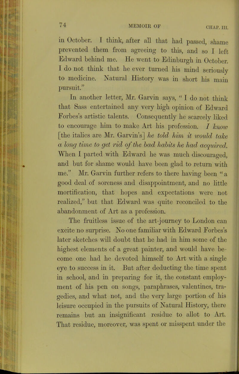 CIIAP. III. in October. I think, after all that had passed, shame prevented them from agreeing to this, and so I left Edward behind me. He went to Edinburgh in October. I do not think that he ever turned his mind seriously to medicine. Natural History was in short his main pursuit.” In another letter, Mr. Garvin says, “ I do not think that Sass entertained any very high opinion of Edward Forbes’s artistic talents. Consequently he scarcely liked to encourage him to make Art his profession. I know [the italics are Mr. Garvin’s] he told him it would take a long time to get rid of the bad habits he had acquired. When I parted with Edward he was much discouraged, and but for shame would have been glad to return with me.” Mr. Garvin further refers to there having been “ a good deal of soreness and disappointment, and no little mortification, that hopes and expectations were not realized,” but that Edward was quite reconciled to the abandonment of Aid as a profession. The fruitless issue of the art-journey to London can excite no surprise. No one familiar with Edward Forbes’s later sketches will doubt that he had in him some of the highest elements of a great painter, and would have be- come one had he devoted himself to Art with a single eye to success in it. But after deducting the time spent in school, and in preparing for it, the constant employ- ment of his pen on songs, paraphrases, valentines, tra- gedies, and what not, and the very large portion of his leisure occupied in the pursuits of Natural History, there remains but an insignificant residue to allot to Art. That residue, moreover, was spent or misspent under the