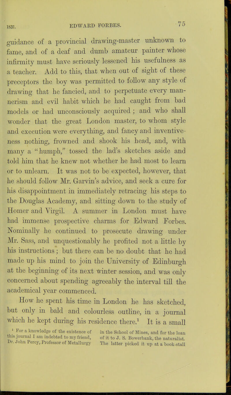 guidance of a provincial drawing-master unknown to fame, and of a deaf and dumb amateur painter whose infirmity must have seriously lessened his usefulness as a teacher. Add to this, that when out of sight of these preceptors the boy was permitted to follow any style of drawing that he fancied, and to perpetuate every man- nerism and evil habit which he had caught from bad models or had unconsciously acquired ; and who shall wonder that the great London master, to whom style and execution were everything, and fancy and inventive- ness nothing, frowned and shook his head, and, with many a “humph,” tossed the lad's sketches aside and told him that he knew not whether he had most to learn or to unlearn. It was not to be expected, however, that he should follow Mr. Garvin's advice, and seek a cure for his disappointment in immediately retracing Ins steps to the Douglas Academy, and sitting down to the study of Homer and Virgil. A summer in London must have had immense prospective charms for Edward Forbes. Nominally he continued to prosecute drawing under Mr. Sass, and unquestionably he profited not a little by _ . . . Ins instructions; but there can be no doubt that he had made up his mind to join the University of Edinburgh at the beginning of its next winter session, and was only concerned about spending agreeably the interval till the academical year commenced. How he spent his time in London he has sketched, but only in bald and colourless outline, in a journal which he kept during his residence there.1 It is a small 1 For a knowledge of tlie existence of in the School of Mines, and for the loan this journal I am indebted to my friend, of it to J. S. Bowerbank, the naturalist. I)r. John Percy, Professor of Metallurgy The latter picked it up at a book-stall