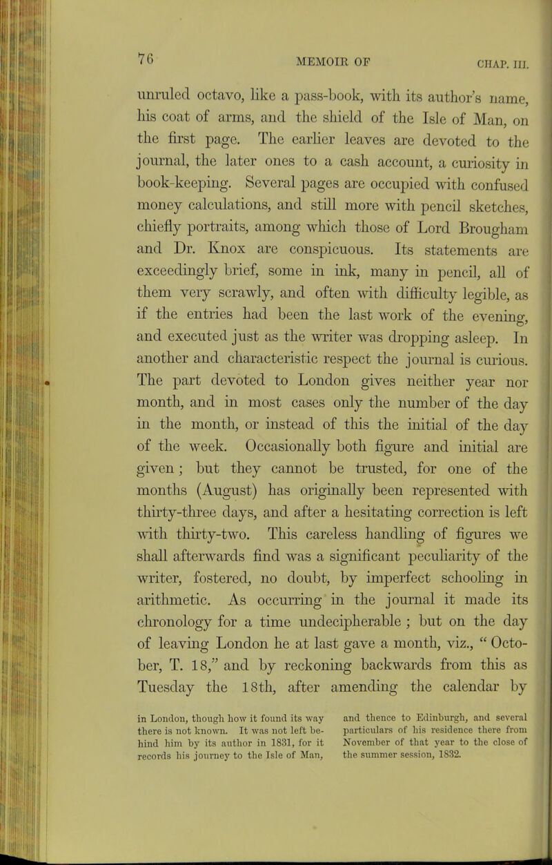 CHAP. III. unruled octavo, like a pass-book, with its author’s name, his coat of arms, and the shield of the Isle of Man, on the first page. The earlier leaves are devoted to the journal, the later ones to a cash account, a curiosity in book-keeping. Several pages are occupied with confused money calculations, and still more with pencil sketches, chiefly portraits, among which those of Lord Brougham and Dr. Knox are conspicuous. Its statements are exceedingly brief, some in ink, many in pencil, all of them very scrawly, and often with difficulty legible, as if the entries had been the last work of the evening, and executed just as the writer was dropping asleep. In another and characteristic respect the journal is curious. The part devoted to London gives neither year nor month, and in most cases only the number of the day in the month, or instead of this the initial of the day of the week. Occasionally both figure and initial are given; but they cannot be trusted, for one of the months (August) has originally been represented with thirty-three days, and after a hesitating correction is left with thirty-two. This careless handling of figures we shall afterwards find was a significant peculiarity of the writer, fostered, no doubt, by imperfect schooling in arithmetic. As occurring in the journal it made its chronology for a time undecipherable ; but on the day of leaving London he at last gave a month, viz., “ Octo- ber, T. 18,” and by reckoning backwards from this as Tuesday the 18th, after amending the calendar by in London, though how it found its way and thence to Edinburgh, and several there is not known. It was not left he- particulars of his residence there from hind him by its author in 1831, for it November of that year to the close of records his journey to the Isle of Man, the summer session, 1S32.