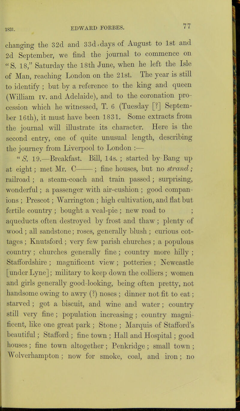 1831. changing the 32d and 33d-days of August to 1st and 2d September, we find the journal to commence on “ S. 18,” Saturday the 18th June, when he left the Isle of Man, reaching London on the 21st. The year is still to identify ; but by a reference to the king and queen (William iv. and Adelaide), and to the coronation pro- cession which he witnessed, T. 6 (Tuesday [?] Septem- ber 16th), it must have been 1831. Some extracts from the journal will illustrate its character. Here is the second entry, one of quite unusual length, describing the journey from Liverpool to London :— “ S. 19.—Breakfast. Bill, 14s. ; started by Bang up at eight; met Mr. C ; fine houses, but no strand ; railroad; a steam-coach and train passed; surprising, wonderful; a passenger with air-cushion ; good compan- ions ; Prescot; Warrington ; high cultivation, and flat but fertile country ; bought a veal-pie ; new road to ; aqueducts often destroyed by frost and thaw; plenty of wood ; all sandstone; roses, generally blush ; curious cot- tages ; Knutsford ; very few parish churches ; a populous country; churches generally fine; country more hilly ; Staffordshire ; magnificent view ; potteries ; Newcastle [under Lyne]; military to keep down the colliers ; women and girls generally good-looking, being often pretty, not handsome owing to awry (?) noses ; dinner not fit to eat; starved; got a biscuit, and wine and water; country still very fine; population increasing ; country magni- ficent, like one great park ; Stone ; Marquis of Stafford’s beautiful; Stafford ; fine town ; Hall and Hospital; good houses; fine town altogether; Penkridge; small town ; Wolverhampton; now for smoke, coal, and iron; no