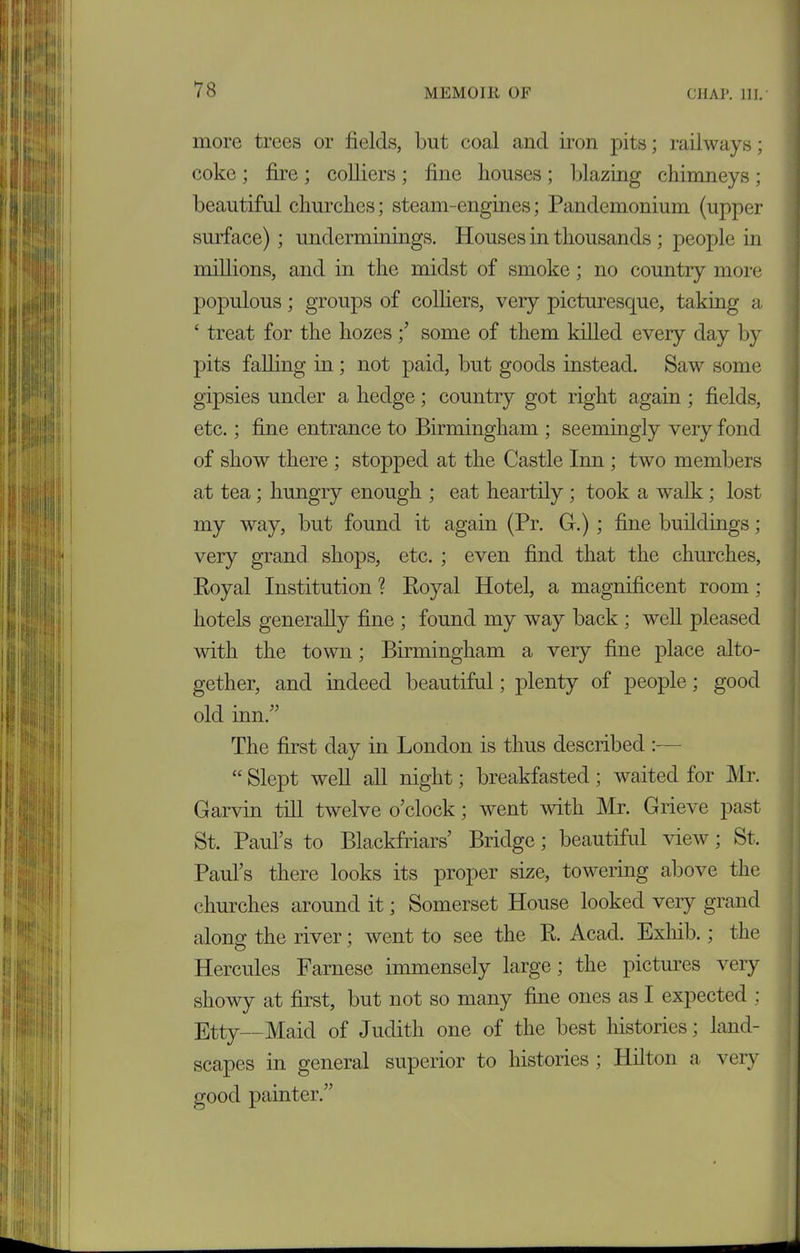 more trees or fields, but coal and iron pits; railways; coke ; fire ; colliers ; fine houses ; blazing chimneys ; beautiful churches; steam-engines; Pandemonium (upper surface); underminings. Houses in thousands; people in millions, and in the midst of smoke; no country more populous; groups of colliers, very picturesque, taking a ‘ treat for the liozes ;’ some of them killed every day by pits falling in ; not paid, but goods instead. Saw some gipsies under a hedge; country got right again ; fields, etc.; fine entrance to Birmingham ; seemingly very fond of show there ; stopped at the Castle Inn ; two members at tea; hungry enough ; eat heartily ; took a walk ; lost my way, but found it again (Pr. G.) ; fine buildings; very grand shops, etc. ; even find that the churches, Royal Institution ? Royal Hotel, a magnificent room ; hotels generally fine ; found my way back ; well pleased with the town; Birmingham a very fine place alto- gether, and indeed beautiful; plenty of people; good old inn.” The first day in London is thus described :— “ Slept well all night; breakfasted; waited for Mr. Garvin till twelve o’clock; went with Mr. Grieve past St. Paul’s to Blackfriars’ Bridge; beautiful view; St, Paul’s there looks its proper size, towering above the churches around it; Somerset House looked very grand along the river; went to see the R. Acad. Exhib.; the Hercules Farnese immensely large; the pictures very showy at first, but not so many fine ones as I expected : Etty—Maid of Judith one of the best histories; land- scapes in general superior to histories ; Hilton a very good painter.”