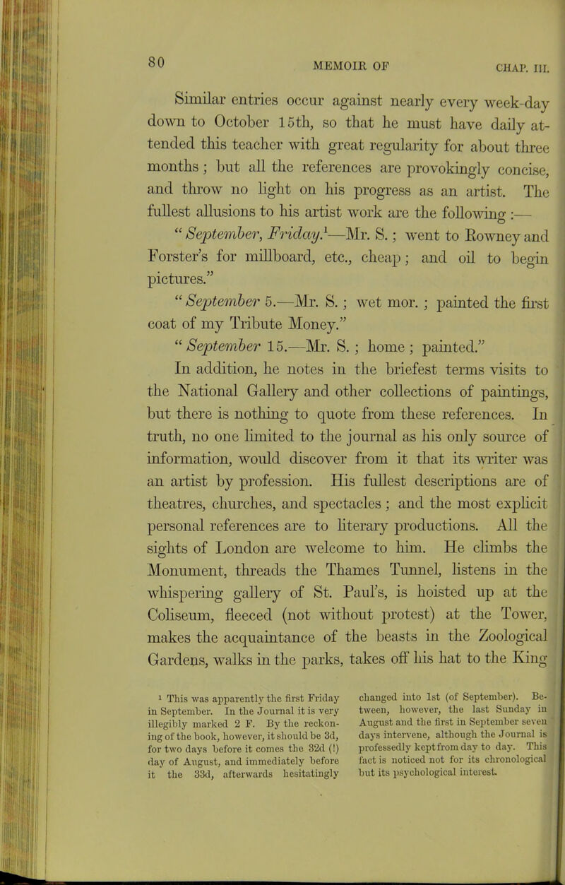 CHAP. III. Similar entries occur against nearly every week-day down to October 15th, so that he must have daily at- tended this teacher with great regularity for about three months ; but all the references are provokingly concise, and throw no light on his progress as an artist. The fullest allusions to his artist work are the following :— “ September, Friday}—Mr. S.; went to Rowney and Forsters for millboard, etc., cheap; and oil to begin pictures.” “ September 5.—Mr. S. ; wet mor. ; painted the first coat of my Tribute Money.” “September 15.—Mr. S. ; home; painted.” In addition, he notes in the briefest terms visits to the National Gallery and other collections of paintings, but there is nothing to quote from these references. In truth, no one limited to the journal as his only source of information, would discover from it that its writer was an artist by profession. His fullest descriptions are of theatres, churches, and spectacles ; and the most explicit personal references are to literary productions. All the , sights of London are welcome to him. He climbs the Monument, threads the Thames Tunnel, listens in the whispering gallery of St. Paul’s, is hoisted up at the Coliseum, fleeced (not without protest) at the Tower, ■ makes the acquaintance of the beasts in the Zoological Gardens, walks in the parks, takes of! his hat to the King 1 This was apparently the first Friday in September. In the Journal it is very illegibly marked 2 F. By the reckon- ing of the book, however, it should be 3d, for two days before it comes the 32d (!) day of August, and immediately before it the 33d, afterwards hesitatingly changed into 1st (of September). Be- tween, however, the last Sunday in August and the first in September seven days intervene, although the Journal is professedly kept from day to day. This fact is noticed not for its chronological but its psychological interest.