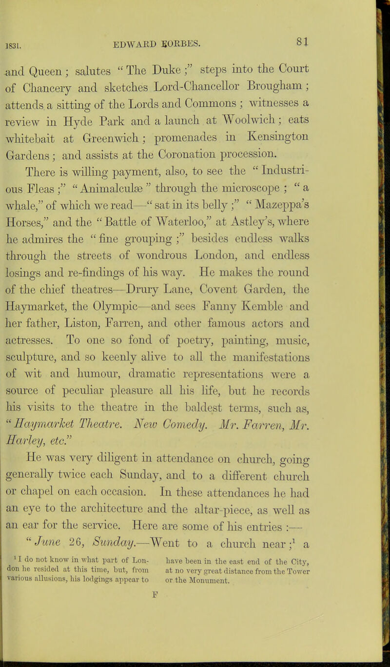 ]83l. and Queen ; salutes “ The Duke steps into the Court of Chancery and sketches Lord-Chancellor Brougham ; attends a sitting of the Lords and Commons ; witnesses a review in Hyde Park and a launch at Woolwich; eats whitebait at Greenwich; promenades in Kensington Gardens; and assists at the Coronation procession. There is willing payment, also, to see the  Industri- ous Fleas“ Animalculse ” through the microscope ; “ a whale,” of which we read—“ sat in its belly;” “ Mazeppa s Horses,” and the “ Battle of Waterloo,” at Astley’s, where he admires the “ fine grouping besides endless walks through, the streets of wondrous London, and endless losings and re-findings of his way. He makes the round of the chief theatres— Drury Lane, C-ovent Garden, the Haymarket, the Olympic—and sees Fanny Kemble and her father, Liston, Farren, and other famous actors and actresses. To one so fond of poetry, painting, music, sculpture, and so keenly alive to all the manifestations of wit and humour, dramatic representations were a source of peculiar pleasure all his life, but he records his visits to the theatre in the baldest terms, such as, “ Haymarket Theatre. New Comedy. Mr. Farren, Mr. Harley, etc.” He was very diligent in attendance on church, going generally twice each Sunday, and to a different church or chapel on each occasion. In these attendances he had an eye to the architecture and the altar-piece, as well as an ear for the service. Here are some of his entries :— “ June 26, Sunday.—Went to a church near;1 a 11 do not know in what part of Lon- have been in the east end of the City, don he resided at this time, but, from at no very great distance from the Tower various allusions, his lodgings appear to or the Monument. F