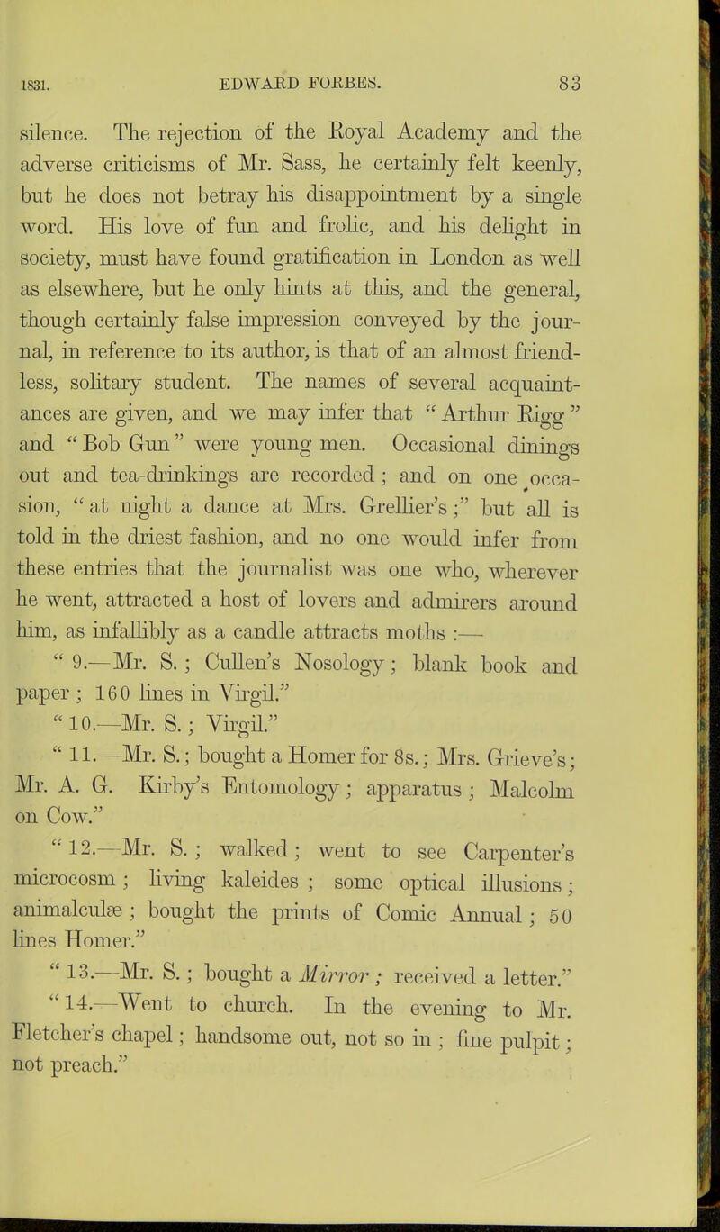 silence. The rejection of the Royal Academy and the adverse criticisms of Mr. Sass, he certainly felt keenly, but he does not betray his disappointment by a single word. His love of fun and frolic, and his delight in society, must have found gratification in London as well as elsewhere, but he only hints at this, and the general, though certainly false impression conveyed by the jour- nal, in reference to its author, is that of an almost friend- less, solitary student. The names of several acquaint- ances are given, and we may infer that “ Arthur Rigg ” and “ Bob Gun ” were young men. Occasional dinings out and tea-drinkings are recorded; and on one occa- sion, “ at night a dance at Mrs. Grellier’s ;” but all is told in the driest fashion, and no one would infer from these entries that the journalist was one who, wherever he went, attracted a host of lovers and admirers around him, as infallibly as a candle attracts moths :— “ 9.—Mr. S. ; Cullens Nosology; blank book and paper ; 160 lines in Virgil.” “ 10.—Mr. S.; Virgil.” “ 11.—Mr. S.; bought a Homer for 8 s.; Mrs. Grieves; Mr. A. G. Kirby’s Entomology; apparatus ; Malcolm on Cow.” “ 12.—Mr. S.; walked; went to see Carpenter’s microcosm ; living kaleides ; some optical illusions; animalculae ; bought the prints of Comic Annual; 50 lines Homer.” a 13. Mr. S.; bought a Mirror ; received a letter.” “ 14- Went to church. In the evening to Mr. Fletcher’s chapel; handsome out, not so in ; fine pulpit; not preach.”