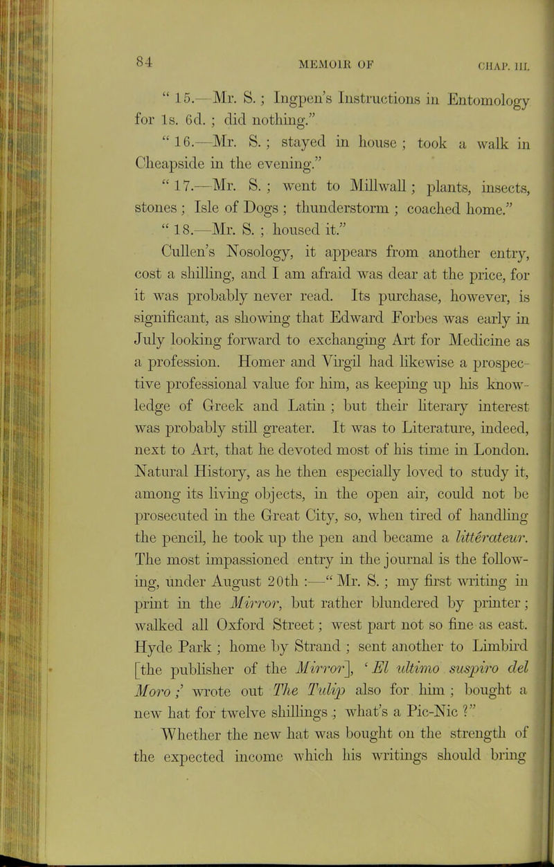 “ 15.—Mr. S.; Ingpen’s Instructions in Entomology for Is. 6cl. ; did nothing.” “16.—Mr. S. ; stayed in house; took a walk in Cheapside in the evening.” “17.—Mr. S. ; went to Millwall; plants, insects, stones ; Isle of Dogs ; thunderstorm ; coached home.” “ 18.—Mr. S. ; housed it.” Cullen’s Nosology, it appears from another entry, cost a shilling, and I am afraid was dear at the price, for it was probably never read. Its purchase, however, is significant, as showing that Edward Forbes was early in July looking forward to exchanging Art for Medicine as a profession. Homer and Virgil had likewise a prospec- tive professional value for him, as keeping up his know- ledge of Greek and Latin ; but their literary interest was probably still greater. It was to Literature, indeed, next to Art, that he devoted most of his time in London. Natural History, as he then especially loved to study it, among its living objects, in the open air, could not be prosecuted in the Great City, so, when tired of handling the pencil, he took up the pen and became a litterateur. The most impassioned entry in the journal is the follow- ing, under August 20th :—“Mr. S.; my first writing in print hi the Mirror, but rather blundered by printer; walked all Oxford Street; west part not so fine as east. Hyde Park ; home by Strand ; sent another to Limbird [the publisher of the Mirror], ‘ El ultimo suspiro del Moro ; wrote out The Tulip also for him ; bought a new hat for twelve shillings ; what’s a Pic-Nic ? Whether the new hat was bought on the strength of the expected income which his writings should bring