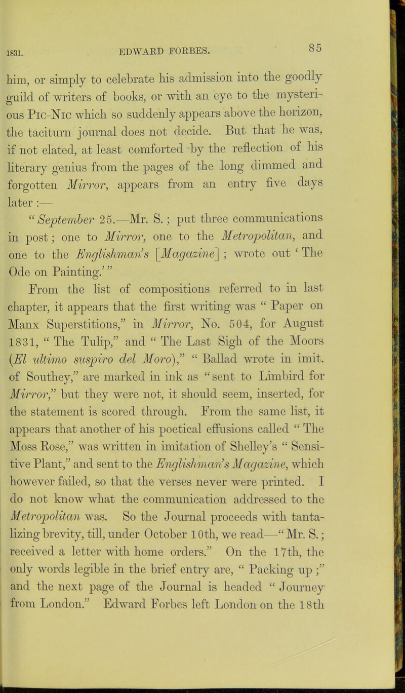 him, or simply to celebrate his admission into the goodly guild of writers of books, or with an eye to the mysteri- ous Pic-Nic which so suddenly appears above the horizon, the taciturn journal does not decide. But that he was, if not elated, at least comforted by the reflection of his literary genius from the pages of the long dimmed and forgotten Mirror, appears from an entry five days later :— “ September 25.—Mr. S.; put three communications in post; one to Mirror, one to the Metropolitan, and one to the Englishmans [.Magazine] ; wrote out ‘ The Ode on Painting.’ ” From the list of compositions referred to in last chapter, it appears that the first writing was “ Paper on Manx Superstitions/’ in Mirror, No. 504, for August 1831, “ The Tulip,” and “ The Last Sigh of the Moors [El ultimo suspiro del Moro),” “ Ballad wrote in imit. of Southey,” are marked in ink as “ sent to Limbird for Mirror,” but they were not, it should seem, inserted, for the statement is scored through. From the same list, it appears that another of his poetical effusions called “ The Moss Bose,” was written in imitation of Shelley’s “ Sensi- tive Plant,” and sent to the Englishman’s Magazine, which however failed, so that the verses never were printed. I do not know what the communication addressed to the Metropolitan was. So the Journal proceeds with tanta- lizing brevity, till, under October 10th, we read—“ Mr. S.; received a letter with home orders.” On the 17th, the only words legible in the brief entry are, “ Packing up and the next page of the Journal is headed “ Journey from London.” Edward Forbes left London on the 18th
