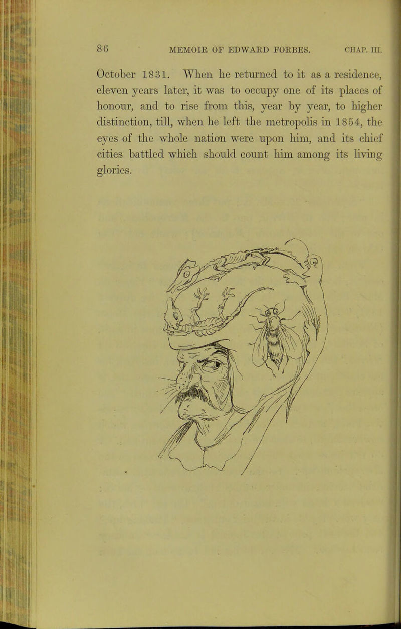 October 1831. When lie returned to it as a residence, eleven years later, it was to occupy one of its places of honour, and to rise from this, year by year, to higher distinction, till, when he left the metropolis in 1854, the eyes of the whole nation were upon him, and its chief cities battled which should count him among its living O O glories.