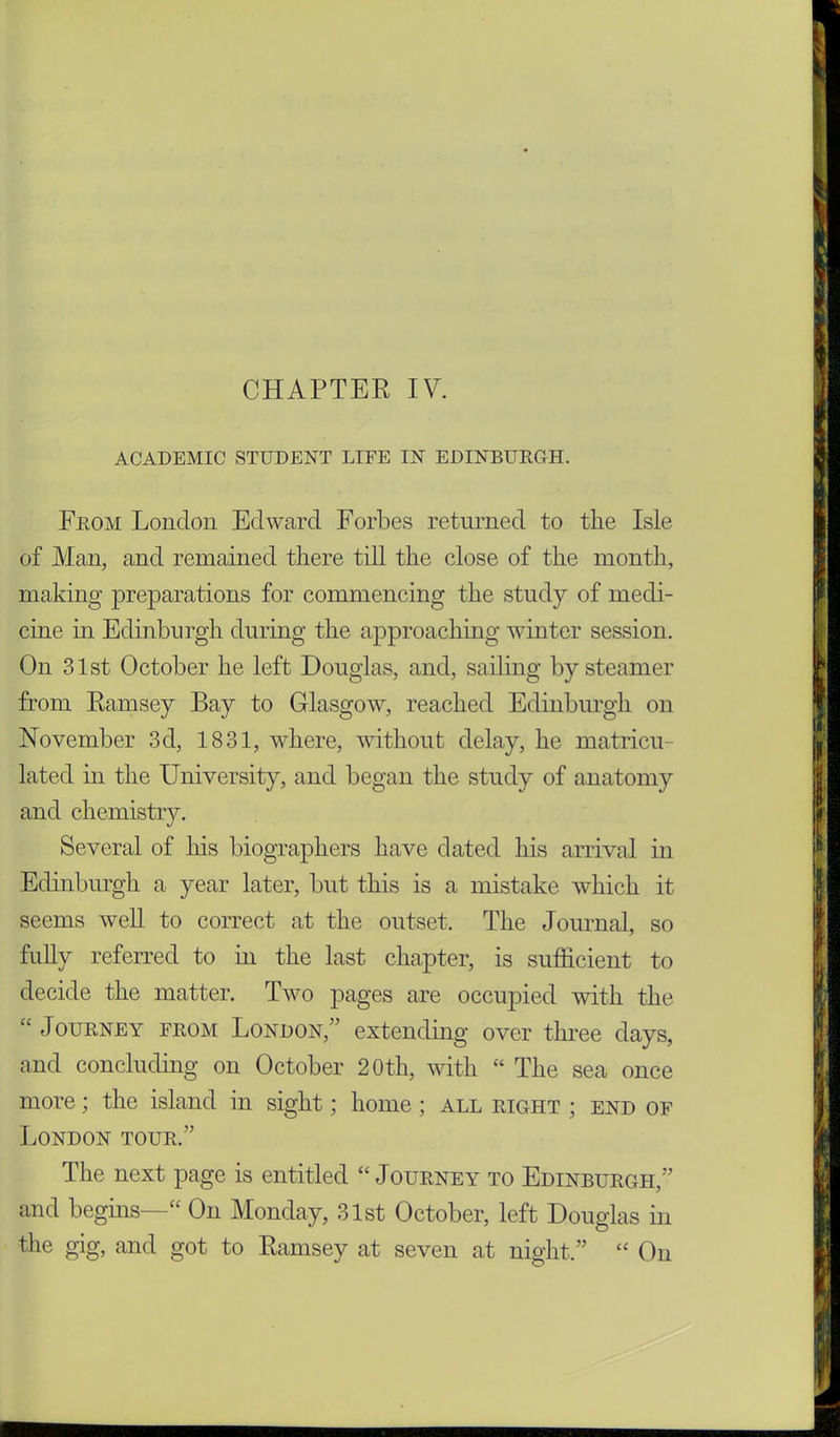 ACADEMIC STUDENT LIFE IN EDINBURGH. From London Edward Forbes returned to the Isle of Man, and remained there till the close of the month, making preparations for commencing the study of medi- cine in Edinburgh during the approaching winter session. On 31st October he left Douglas, and, sailing by steamer from Ramsey Bay to Glasgow, reached Edinburgh on November 3d, 1831, where, without delay, he matricu- lated hi the University, and began the study of anatomy and chemistry. Several of his biographers have dated his arrival in Edinburgh a year later, but this is a mistake which it seems well to correct at the outset. The Journal, so fully referred to hi the last chapter, is sufficient to decide the matter. Two pages are occupied with the “ Journey from London,” extending over three days, and concluding on October 20th, with “ The sea once more; the island in sight; home ; all right ; end of London tour.” The next page is entitled “ Journey to Edinburgh,” and begins—“ On Monday, 31st October, left Douglas in the gig, and got to Ramsey at seven at night.” “ On