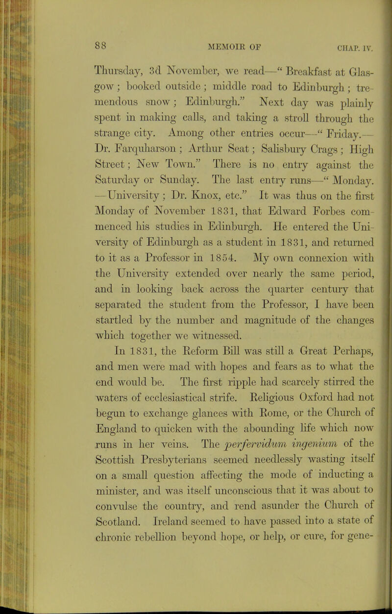 Thursday, 3d November, we read—“ Breakfast at Glas- gow ; booked outside; middle road to Edinburgh ; tre- mendous snow; Edinburgh.” Next day was plainly spent in making calls, and taking a stroll through the strange city. Among other entries occur—“ Friday. Dr. Farquharson ; Arthur Seat; Salisbury Crags ; High Street; New Town.” There is no entry against the Saturday or Sunday. The last entry runs—“ Monday. —University ; Dr. Knox, etc.” It was thus on the first Monday of November 1831, that Edward Forbes com- menced his studies in Edinburgh. He entered the Uni- versity of Edinburgh as a student in 1831, and returned to it as a Professor in 1854. My own connexion with the University extended over nearly the same period, and in looking back across the quarter century that separated the student from the Professor, I have been startled by the number and magnitude of the changes which together we witnessed. In 1831, the Reform Bill was still a Great Perhaps, and men were mad with hopes and fears as to what the end would be. The first ripple had scarcely stirred the waters of ecclesiastical strife. Religious Oxford had not begun to exchange glances with Rome, or the Church of England to quicken with the abounding life which now runs in her veins. The perfervidum ingenium of the Scottish Presbyterians seemed needlessly wasting itself on a small question affecting the mode of inducting a minister, and was itself unconscious that it was about to convulse the country, and rend asunder the Church of Scotland. Ireland seemed to have passed into a state of chronic rebellion beyond hope, or help, or cure, for gene-