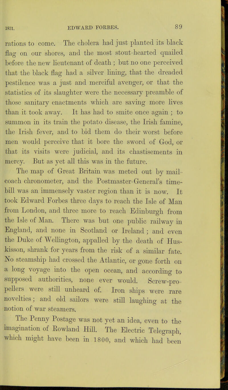 rations to come. The cholera had just planted its black flag on our shores, and the most stout-hearted quailed before the new lieutenant of death ; but no one perceived that the black flag had a silver lining, that the dreaded pestilence was a just and merciful avenger, or that the statistics of its slaughter were the necessary preamble of those sanitary enactments which are saving more lives than it took away. It has had to smite once again ; to summon in its tram the potato disease, the Irish famine, the Irish fever, and to bid them do their worst before men would perceive that it bore the sword of God, or that its visits were judicial, and its chastisements in mercy. But as yet all this was in the future. The map of Great Britain was meted out by mail- coach chronometer, and the Postmaster-General’s time- bill was an immensely vaster region than it is now. It took Edward Forbes three days to reach the Isle of Man from London, and three more to reach Edinburgh from the Isle of Man. There was but one public railway in England, and none in Scotland or Ireland ; and even the Duke of Wellington, appalled by the death of Hus- kisson, shrank for years from the risk of a similar fate. No steamship had crossed the Atlantic, or gone forth on a long voyage into the open ocean, and according to supposed authorities, none ever would. Screw-pro- pellers were still unheard of. Iron ships were rare novelties; and old sailors were still laughing at the notion of war steamers. The Penny Postage was not yet an idea, even to the imagination of Rowland Hill. The Electric Telegraph, which might have been in 1800, and which had been