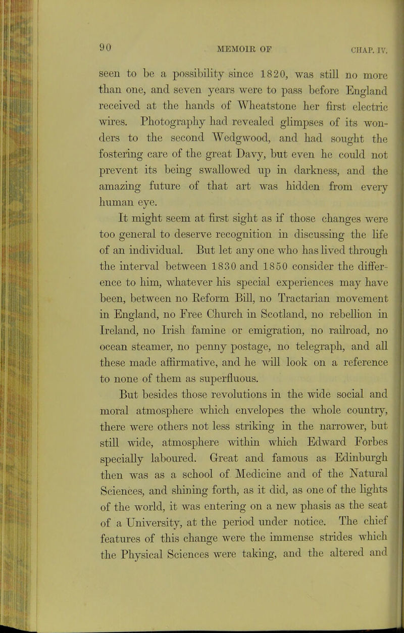 seen to be a possibility since 1820, was still no more than one, and seven years were to pass before England received at the hands of Wheatstone her first electric wires. Photography had revealed glimpses of its won- ders to the second Wedgwood, and had sought the fostering care of the great Davy, but even he could not prevent its being swallowed up in darkness, and the amazing future of that art was hidden from eveiy human eye. It might seem at first sight as if those changes were too general to deserve recognition in discussmg the life of an individual. But let any one who has lived through the interval between 1830 and 1850 consider the differ- ence to him, whatever his special experiences may have been, between no Reform Bill, no Tractarian movement in England, no Free Church in Scotland, no rebellion in Ireland, no Irish famine or emigration, no railroad, no ocean steamer, no penny postage, no telegraph, and all these made affirmative, and he will look on a reference to none of them as superfluous. But besides those revolutions in the wide social and moral atmosphere which envelopes the whole country, there were others not less striking in the narrower, but still wide, atmosphere within which Edward Forbes specially laboured. Great and famous as Edinburgh then was as a school of Medicine and of the Natural Sciences, and shining forth, as it did, as one of the lights of the world, it was entering on a new phasis as the seat of a University, at the period under notice. The chief features of this change were the immense strides which the Physical Sciences were taking, and the altered and