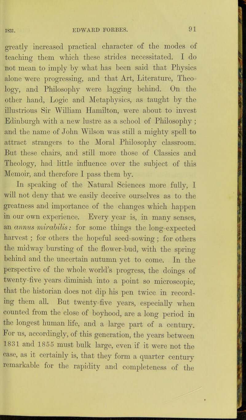 greatly increased practical character of the modes of teaching them which these strides necessitated. I do not mean to imply by what has been said that Physics alone were progressing, and that Art, Literature, Theo- logy, and Philosophy were lagging behind. On the other hand, Logic and Metaphysics, as taught by the illustrious Sir William Hamilton, were about to invest Edinburgh with a new lustre as a school of Philosophy; and the name of John Wilson was still a mighty spell to attract strangers to the Moral Philosophy classroom. But these chairs, and still more those of Classics and Theology, had little influence over the subject of this Memoir, and therefore I pass them by. In speaking of the Natural Sciences more fully, I 'will not deny that we easily deceive ourselves as to the greatness and importance of the changes which happen in our own experience. Every year is, in many senses, an annus mirabilis: for some things the long-expected harvest; for others the hopeful seed-sowing; for others the midway bursting of the flower-bud, with the spring behind and the uncertain autumn yet to come. In the perspective of the whole world’s progress, the doings of twenty-five years diminish mto a point so microscopic, that the historian does not dip his pen twice in record- ing them all. But twenty-five years, especially when counted from the close of boyhood, are a long period in the longest human life, and a large part of a century. For us, accordingly, of this generation, the years between 1831 and 1855 must bulk large, even if it were not the case, as it certainly is, that they form a quarter century remarkable for the rapidity and completeness of the R V $ 1 ? U I 4 | £ in I M 1' »