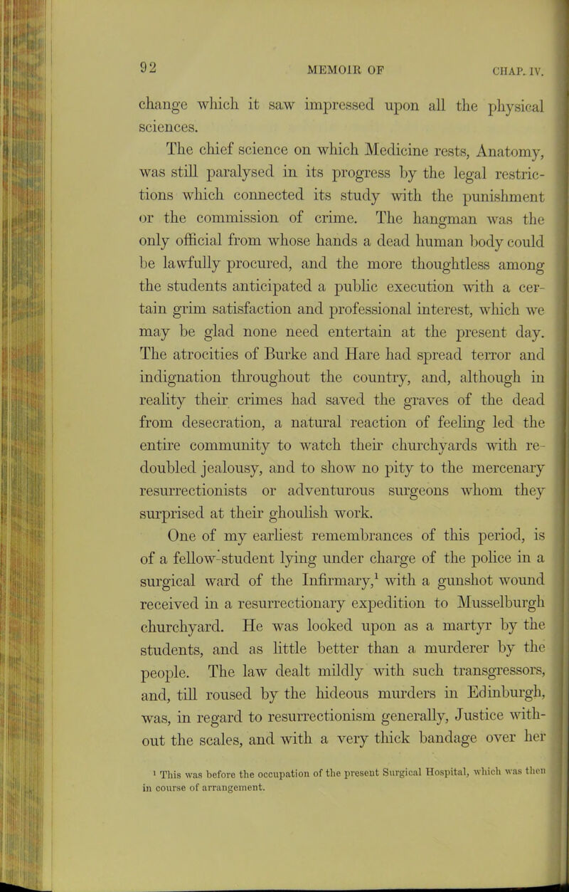 change which it saw impressed upon all the physical sciences. The chief science on which Medicine rests, Anatomy, was still paralysed in its progress by the legal restric- tions which connected its study with the punishment or the commission of crime. The hangman was the only official from whose hands a dead human body could be lawfully procured, and the more thoughtless among the students anticipated a public execution with a cer- tain grim satisfaction and professional interest, which we may be glad none need entertain at the present day. The atrocities of Burke and Hare had spread terror and indignation throughout the country, and, although in reality their crimes had saved the graves of the dead from desecration, a natural reaction of feeling led the entire community to watch their churchyards with re- doubled jealousy, and to show no pity to the mercenary resurrectionists or adventurous surgeons whom they surprised at their ghoulish work. One of my earliest remembrances of this period, is of a fellow-student lying under charge of the police in a surgical ward of the Infirmary,1 with a gunshot wound received in a resurrectionary expedition to Musselburgh churchyard. He was looked upon as a martyr by the students, and as little better than a murderer by the people. The law dealt mildly with such transgressors, and, till roused by the hideous murders in Edinburgh, was, in regard to resurrectionism generally, Justice with- out the scales, and with a very thick bandage over her 1 This was before the occupation of the present Surgical Hospital, which was then in course of arrangement.