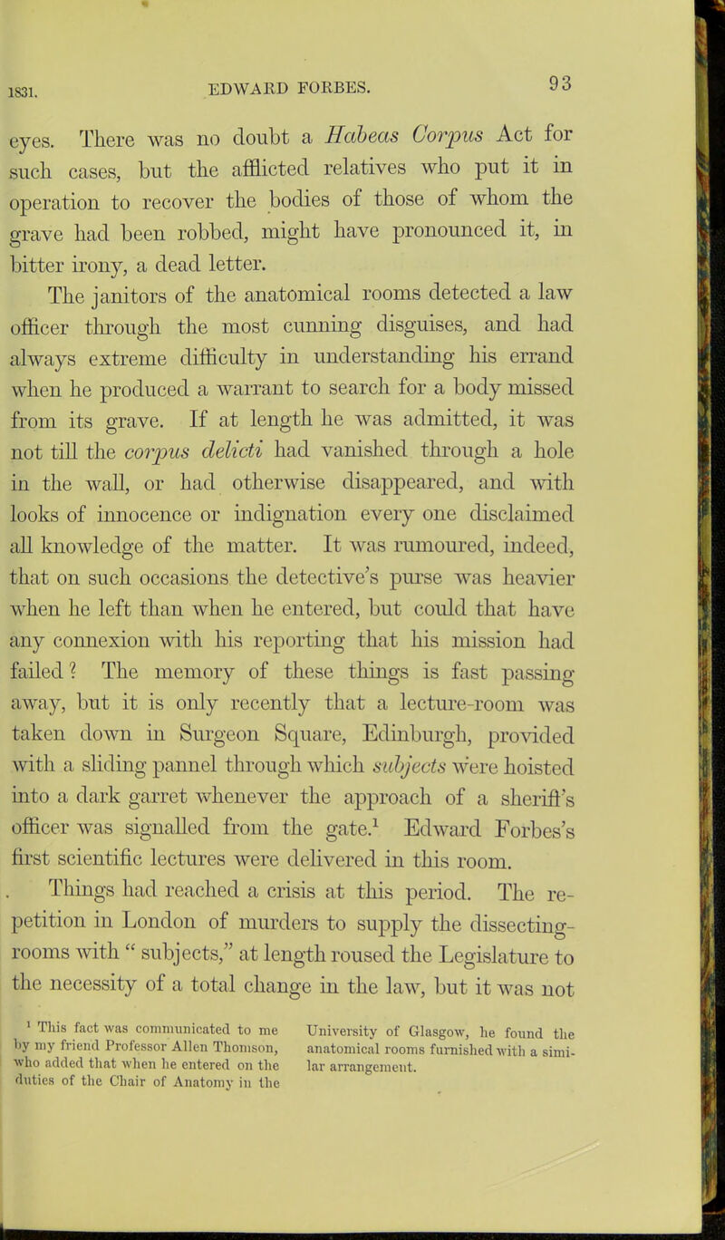 1831. eyes. There was no doubt a Habeas Corpus Act for such cases, but the afflicted relatives who put it in operation to recover the bodies of those of whom the grave had been robbed, might have pronounced it, in bitter irony, a dead letter. The janitors of the anatomical rooms detected a law officer through the most cunning disguises, and had always extreme difficulty in understanding his errand when he produced a warrant to search for a body missed from its grave. If at length he was admitted, it was not till the corpus delicti had vanished through a hole in the wall, or had otherwise disappeared, and with looks of innocence or indignation every one disclaimed all knowledge of the matter. It was rumoured, indeed, that on such occasions the detective’s purse was heavier when he left than when he entered, but could that have any connexion with his reporting that his mission had failed ? The memory of these things is fast passing away, but it is only recently that a lecture-room was taken down in Surgeon Square, Edinburgh, provided with a sliding pannel through which subjects were hoisted into a dark garret whenever the approach of a sheriff's officer was signalled from the gate.1 Edward Forbes’s first scientific lectures were delivered in this room. Things had reached a crisis at this period. The re- petition in London of murders to supply the dissecting- rooms with “ subjects,” at length roused the Legislature to the necessity of a total change in the law, but it was not 1 This fact was communicated to me University of Glasgow, he found the by my friend Professor Allen Thomson, anatomical rooms furnished with a simi- who added that when he entered on the lar arrangement, duties of the Chair of Anatomy in the