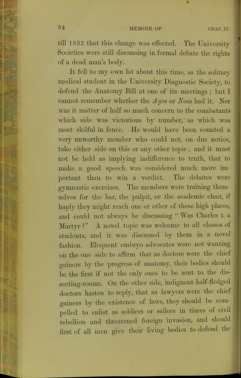 9 94 MEMOIR OP CHAP. IV. till 1832 that this change was effected. The University Societies were still discussing in formal debate the rights of a dead man’s body. It fell to my own lot about this time, as the solitary medical student in the University Diagnostic Society, to defend the Anatomy Bill at one of its meetings ; but 1 cannot remember whether the Ayes or Noes had it. Nor was it matter of half so much concern to the combatants which side was victorious by number,' as Avhich was most skilful in fence. He would have been counted a very unworthy member who could not, on due notice, take either side on this or any other topic ; and it must not be held as implying indifference to truth, that to make a good speech was considered much more im- portant than to win a verdict. The debates were gymnastic exercises. The members were training them- selves for the bar, the pulpit, or the academic chaff, if haply they might reach one or other of these high places, and could not always be discussing “ Was Charles i. a Martyr?” A novel topic was welcome to all classes of students, and it was discussed by them in a novel fashion. Eloquent embryo advocates were not wanting on the one side to affirm that as doctors were the chief gainers by the progress of anatomy, their bodies should be the first if not the only ones to be sent to the dis- secting-rooms. On the other side, indignant half-fledged doctors hasten to reply, that as lawyers were the chief gainers by the existence of laws, they should be com- pelled to enlist as soldiers or sailors in times of civil rebellion and threatened foreign invasion, and should first of all men give their living bodies to defend the