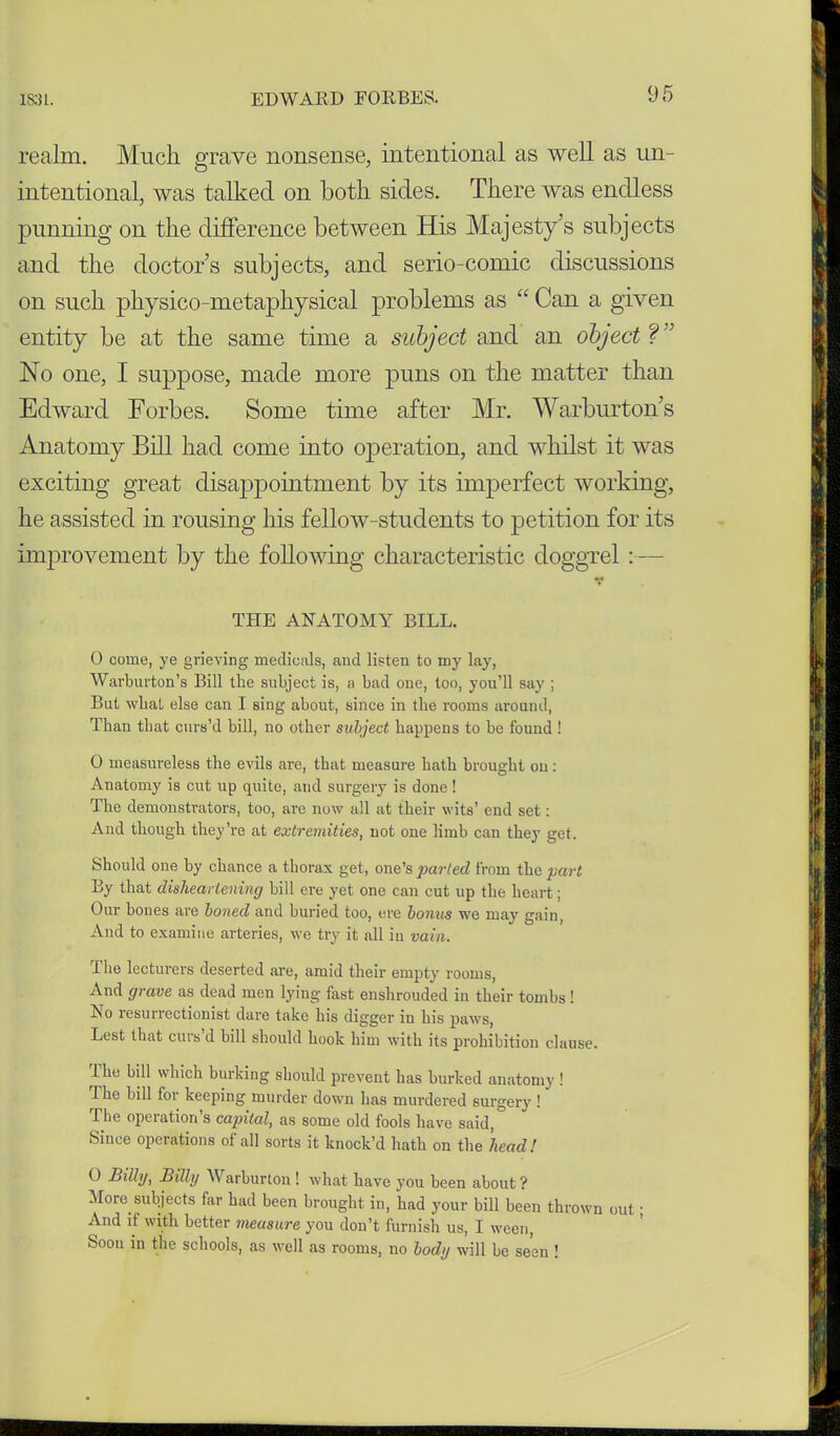 realm. Much grave nonsense, intentional as well as un- intentional, was talked on both sides. There was endless punning on the difference between His Majesty’s subjects and the doctor’s subjects, and serio-comic discussions on such physico-metaphysical problems as “ Can a given entity be at the same time a subject and an object ?” No one, I suppose, made more puns on the matter than Edward Forbes. Some time after Mr. Warburton’s Anatomy Bill had come into operation, and whilst it was exciting great disappointment by its imperfect working, he assisted in rousing his fellow-students to petition for its improvement by the following characteristic doggrel:— THE ANATOMY BILL. 0 come, ye grieving medicals, and listen to my lay, Warburton’s Bill the subject is, a bad one, too, you’ll say ; But wlial else can I sing about, since in the rooms around, Than that curs’d bill, no other subject happens to be found ! 0 measureless the evils are, that measure hath brought on: Anatomy is cut up quite, and surgery is done ! The demonstrators, too, are now all at their wits’ end set: And though they’re at extremities, not one limb can they get. Should one by chance a thorax get, one’s parted from the part By that disheartening bill ere yet one can cut up the heart; Our bones are boned and buried too, ere bonus we may gain, And to examine arteries, we try it all in vain. Tile lecturers deserted are, amid their empty rooms, And grave as dead men lying fast enshrouded in their tombs ! Ro resurrectionist dare take his digger in his paws, Lest that curs’d bill should hook him with its prohibition clause. Ihe bill which burking should prevent has burked anatomy ! Ihe bill for keeping murder down has murdered surgery ! n,e operation s capital, as some old fools have said, Since operations of all sorts it knock’d hath on the head! 0 Billy, Billy Warburton! what have you been about ? More subjects far had been brought in, had your bill been thrown out; And if with better measure you don’t furnish us, I ween, Soon in the schools, as well as rooms, no body will be seen !