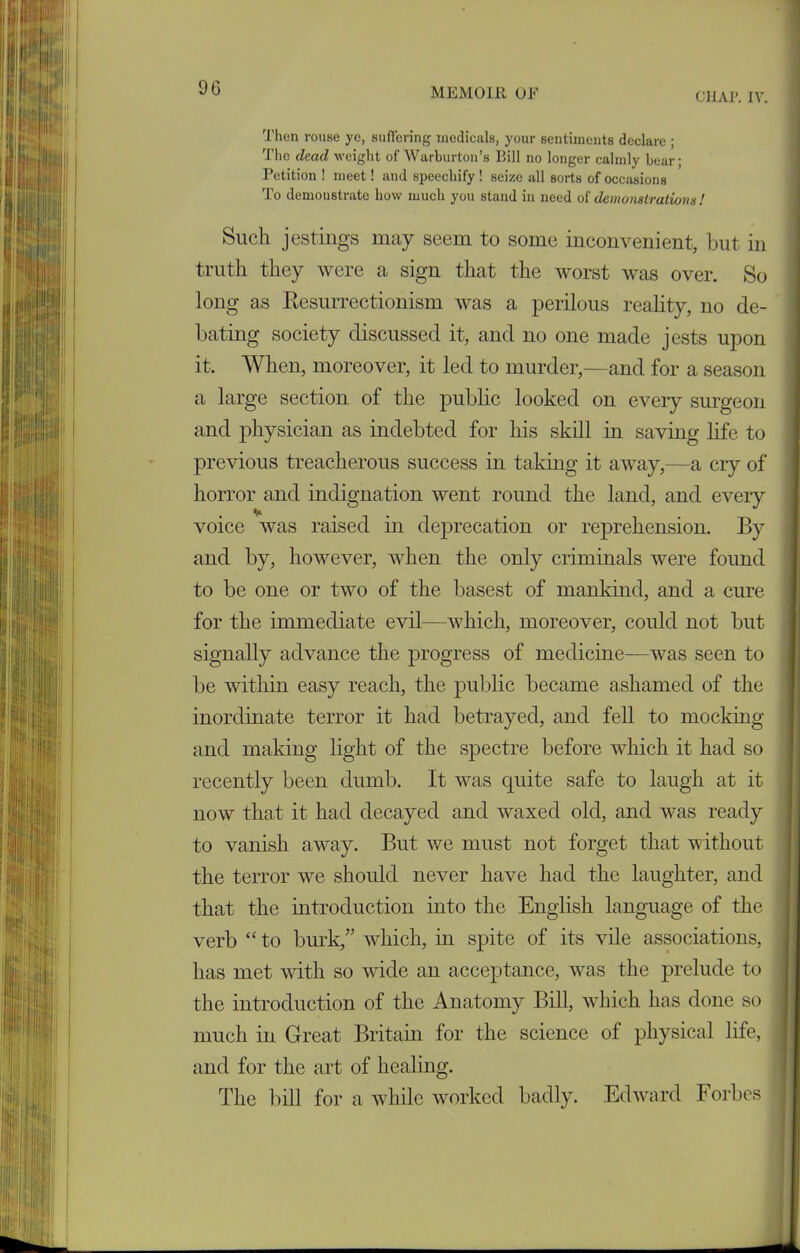 C11AP. IV. Then rouse yc, suffering medicals, your sentiments declare ; The dead weight of Warburton’s Bill no longer calmly bear; Petition ! meet! and speechify ! seize all sorts of occasions To demoustrate how much you stand in need oi demonstrations! Such jestings may seem to some inconvenient, but in truth they were a sign that the worst was over. So long as Resurrectionism was a perilous reality, no de- bating society discussed it, and no one made jests upon it. When, moreover, it led to murder,—and for a season a large section of the public looked on every surgeon and physician as indebted for his skill in saving life to previous treacherous success in taking it away,—a cry of horror and indignation went round the land, and every voice was raised in deprecation or reprehension. By and by, however, when the only criminals were found to be one or two of the basest of mankind, and a cure for the immediate evil—which, moreover, could not but signally advance the progress of medicine—was seen to be within easy reach, the public became ashamed of the inordinate terror it had betrayed, and fell to mocking and making light of the spectre before which it had so recently been dumb. It was quite safe to laugh at it now that it had decayed and waxed old, and was ready to vanish away. But we must not forget that without the terror we should never have had the laughter, and that the introduction into the English language of the verb “to burk,” which, in spite of its vile associations, has met with so wide an acceptance, was the prelude to the introduction of the Anatomy Bill, which has done so much in Great Britain for the science of physical life, and for the art of healing. The bill for a while worked badly. Edward Forbes