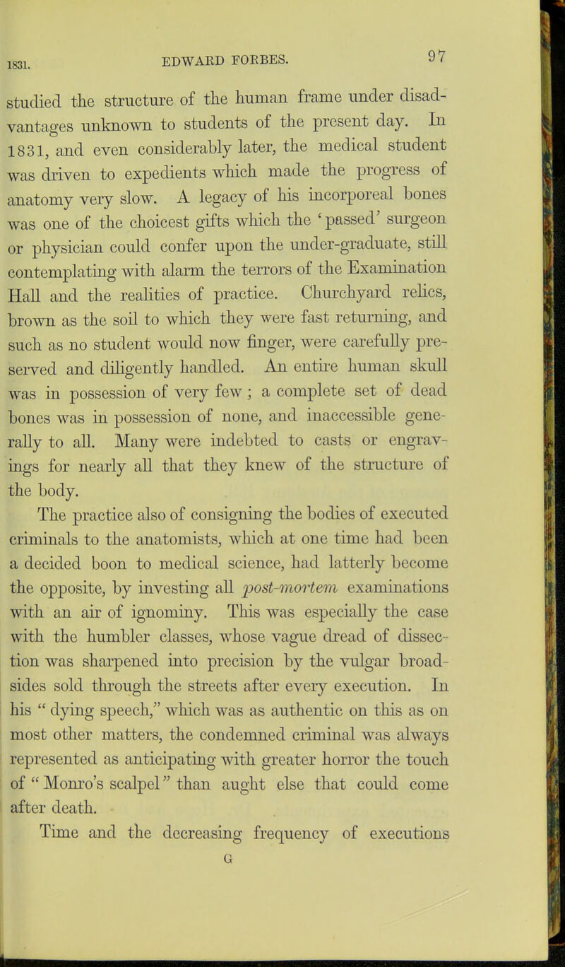 1831. studied the structure of the human frame under disad- vantages unknown to students of the present day. In 1831, and even considerably later, the medical student was driven to expedients which made the progress of anatomy very slow. A legacy of his incorporeal bones was one of the choicest gifts which the ‘passed’ surgeon or physician could confer upon the under-graduate, still contemplating with alarm the terrors of the Examination Hall and the realities of practice. Churchyard relics, brown as the soil to which they were fast returning, and such as no student would now finger, were carefully pre- served and diligently handled. An entire human skull was in possession of very few; a complete set of dead bones was in possession of none, and inaccessible gene- rally to all. Many were indebted to casts or engrav- ings for nearly all that they knew of the structure of the body. The practice also of consigning the bodies of executed criminals to the anatomists, which at one time had been a decided boon to medical science, had latterly become the opposite, by investing all post-mortem examinations with an air of ignominy. This was especially the case with the humbler classes, whose vague dread of dissec- tion was sharpened into precision by the vulgar broad- sides sold through the streets after every execution. In his “ dying speech,” which was as authentic on this as on most other matters, the condemned criminal was always represented as anticipating with greater horror the touch of “ Monro’s scalpel ” than aught else that could come after death. Time and the decreasing frequency of executions G