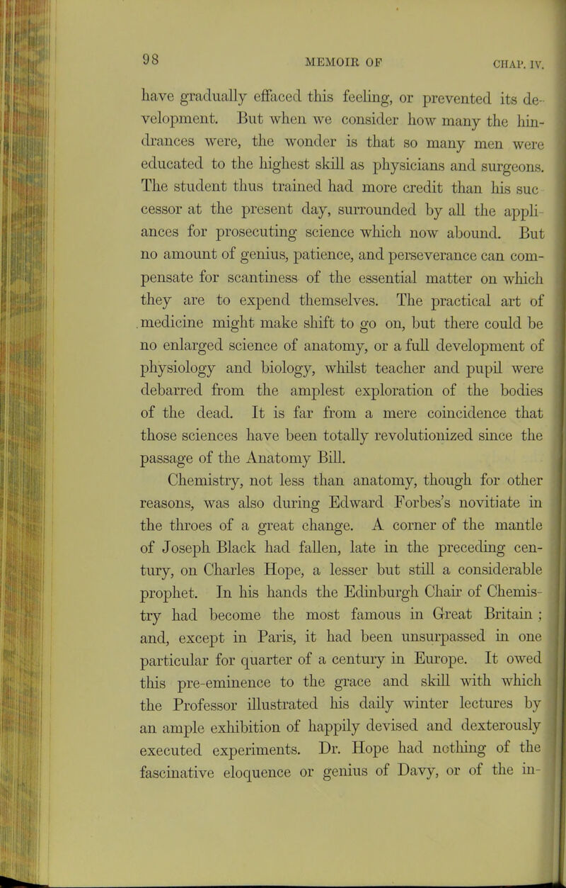 CHAP. IV. lkave gradually effaced this feeling, or prevented its de- velopment. But when we consider how many the hin- drances were, the wonder is that so many men were educated to the highest skill as physicians and surgeons. The student thus trained had more credit than his sue cessor at the present day, surrounded by all the appli ances for prosecuting science which now abound. But no amount of genius, patience, and perseverance can com- pensate for scantiness of the essential matter on which they are to expend themselves. The practical art of medicine might make shift to go on, but there could be no enlarged science of anatomy, or a full development of physiology and biology, whilst teacher and pupil were debarred from the amplest exploration of the bodies of the dead. It is far from a mere coincidence that those sciences have been totally revolutionized since the passage of the Anatomy Bill. Chemistry, not less than anatomy, though for other reasons, was also during Edward Forbess novitiate in the throes of a great change. A corner of the mantle of Joseph Black had fallen, late in the preceding cen- tury, on Charles Hope, a lesser but still a considerable prophet. In his hands the Edinburgh Chair of Chemis- try had become the most famous in Great Britain ; and, except in Paris, it had been unsurpassed in one particular for quarter of a century in Europe. It owed this pre-eminence to the grace and skill with which the Professor illustrated his daily winter lectures by an ample exhibition of happily devised and dexterously executed experiments. Dr. Hope had nothing of the fascinative eloquence or genius of Davy, or of the in-