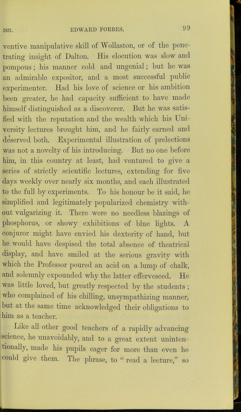 ventive manipulative skill of Wollaston, or of the pene- trating insight of Dalton. His elocution was slow and pompous; his manner cold and ungenial; but he was an admirable expositor, and a most successful public experimenter. Had his love of science or his ambition been greater, he had capacity sufficient to have made himself distinguished as a discoverer. But he was satis- fied with the reputation and the wealth which his Uni- versity lectures brought him, and he fairly earned and deserved both. Experimental illustration of prelections was not a novelty of his introducing. But no one before him, in this country at least, had ventured to give a series of strictly scientific lectures, extending for five days weekly over nearly six months, and each illustrated to the full by experiments. To his honour be it said, he simplified and legitimately popularized chemistry with- out vulgarizing it. There were no needless blazings of phosphorus, or showy exhibitions of blue lights. A conjuror might have envied his dexterity of hand, but he would have despised the total absence of theatrical display, and have smiled at the serious gravity with which the Professor poured an acid on a lump of chalk, and solemnly expounded why the latter effervesced. He was little loved, but greatly respected by the students ; who complained of his chilling, unsympathizing manner, but at the same time acknowledged their obligations to him as a teacher. Like all other good teachers of a rapidly advancing science, he unavoidably, and to a great extent uninten- tionally, made his pupils eager for more than even he could give them. The phrase, to “ read a lecture,” so