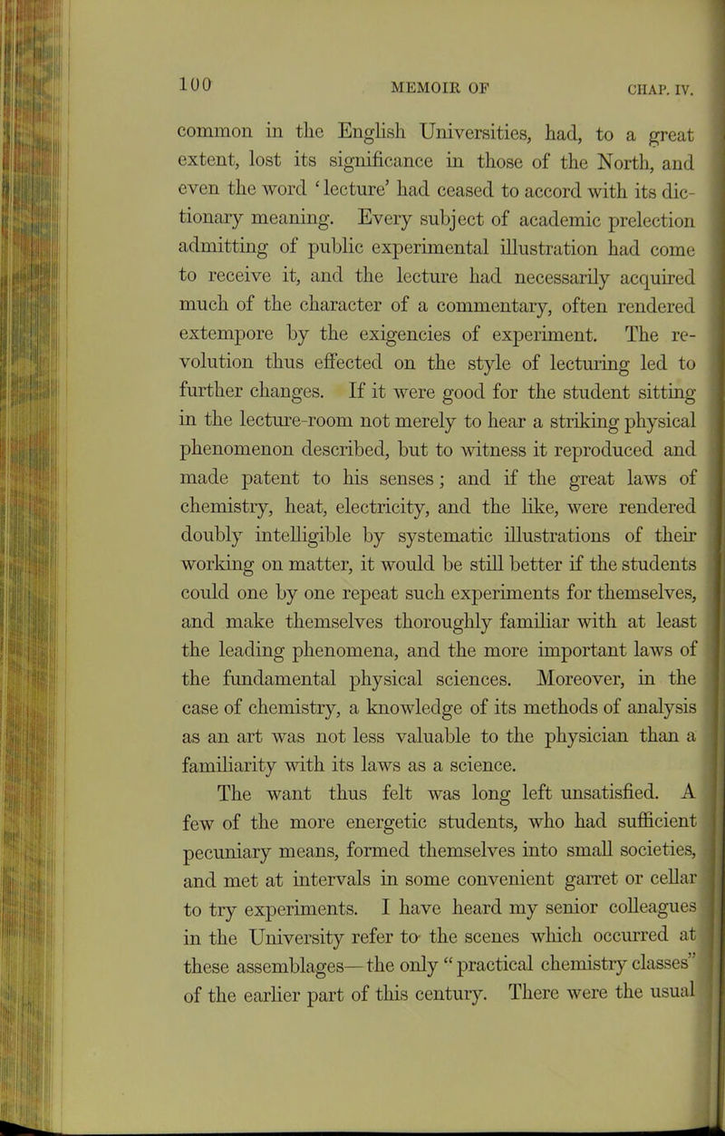 common in the English Universities, had, to a great extent, lost its significance in those of the North, and even the word £ lecture’ had ceased to accord with its dic- tionary meaning. Every subject of academic prelection admitting of public experimental illustration had come to receive it, and the lecture had necessarily acquired much of the character of a commentary, often rendered extempore by the exigencies of experiment. The re- volution thus effected on the style of lecturing led to further changes. If it were good for the student sitting in the lecture-room not merely to hear a striking physical phenomenon described, but to witness it reproduced and made patent to his senses; and if the great laws of chemistry, heat, electricity, and the like, were rendered doubly intelligible by systematic illustrations of their working on matter, it would be still better if the students could one by one repeat such experiments for themselves, and make themselves thoroughly familiar with at least the leading phenomena, and the more important laws of the fundamental physical sciences. Moreover, in the case of chemistry, a knowledge of its methods of analysis as an art was not less valuable to the physician than a The want thus felt was long left unsatisfied. A pecuniary means, formed themselves into small societies, in the University refer to the scenes which occurred at these assemblages— the only “ practical chemistry classes” familiarity with its laws as a science. few of the more energetic students, who had sufficient of the earlier part of this century. There were the usual
