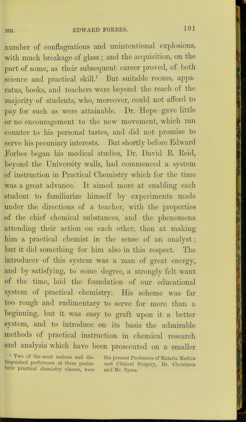 number of conflagrations and unintentional explosions, with much breakage of glass ; and the acquisition, on the part of some, as their subsequent career proved, of both science and practical skill.1 But suitable rooms, appa- ratus, books, and teachers were beyond the reach of the majority of students, who, moreover, could not afford to pay for such as were attainable. Dr. Hope gave little or no encouragement to the new movement, which ran counter to his personal tastes, and did not promise to serve his pecuniary interests. But shortly before Edward Forbes began his medical studies, Dr. David B. Reid, beyond the University walls, had commenced a system of instruction in Practical Chemistry which for the time was a great advance. It aimed more at enabling each student to familiarize himself by experiments made under the directions of a teacher, with the properties of the chief chemical substances, and the phenomena attending then’ action on each other, than at making him a practical chemist in the sense of an analyst; but it did something for him also in this respect. The introducer of this system was a man of great energy, and by satisfying, to some degree, a strongly felt want of the time, laid the foundation of our educational system of practical chemistry. His scheme was far too rough and rudimentary to serve for more than a beginning, but it was easy to graft upon it a better system, and to introduce on its basis the admirable methods of practical instruction in chemical research and analysis which have been prosecuted on a smaller l\vo of the most zealous ancl dis- the present Professors of Materia Medica tinguished performers at these prehis- and Clinical Surgery, Dr. Christison tone practical chemistry classes, were and Mr. Syme.