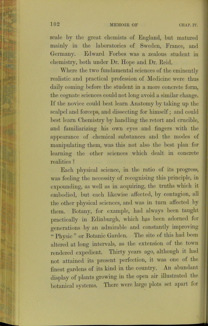 scale by the great chemists of England, but matured mainly in the laboratories of Sweden, France, and Germany. Edward Forbes was a zealous student in chemistry, both under Dr. Hope and Dr. Eeid. Where the two fundamental sciences of the eminently realistic and practical profession of Medicine were thus daily coming before the student in a more concrete form, the cognate sciences could not long avoid a similar change. If the novice could best learn Anatomy by taking up the scalpel and forceps, and dissecting for himself; and could best learn Chemistry by handling the retort and crucible, and familiarizing his own eyes and fingers with the appearance of chemical substances and the modes of manipulating them, was this not also the best plan for learning the other sciences which dealt in concrete realities ? Each physical science, in the ratio of its progress, was feeling the necessity of recognising this principle, in expounding, as well as in acquiring, the truths which it embodied, but each likewise affected, by contagion, all the other physical sciences, and was in turn affected by them. Botany, for example, had always been taught practically in Edinburgh, which has been adorned for generations by an admirable and constantly improving “ Physic ” or Botanic Garden. The site of tins had been altered at long intervals, as the extension of the town rendered expedient. Thirty years ago, although it had not attained its present perfection, it was one of the finest gardens of its kind in the country. An abundant display of plants growing in the open air illustrated the botanical systems. There were large plots set apart for