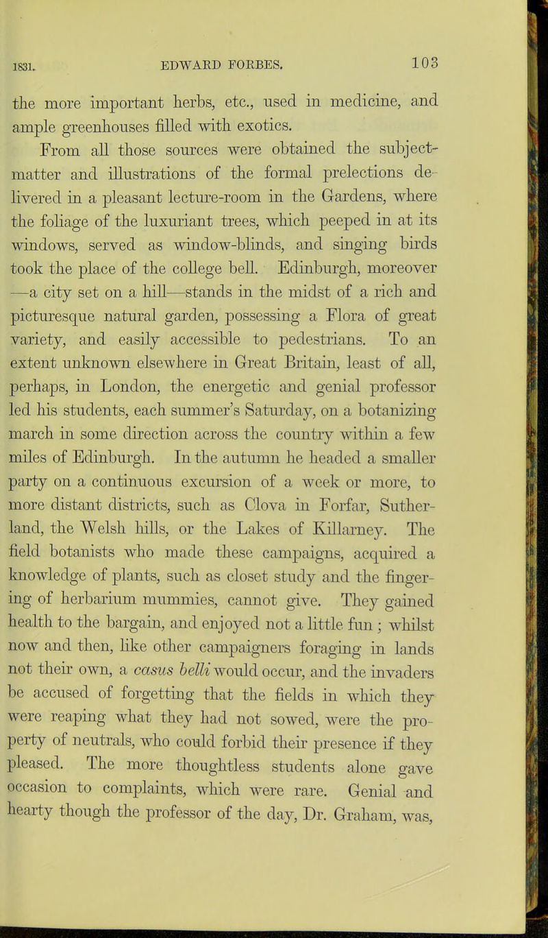 the more important herbs, etc., used in medicine, and ample greenhouses filled with exotics. From all those sources were obtained the subject- matter and illustrations of the formal prelections de- livered in a pleasant lecture-room in the Gardens, where the foliage of the luxuriant trees, which peeped in at its windows, served as window-blinds, and singing birds took the place of the college bell. Edinburgh, moreover —a city set on a hill—stands in the midst of a rich and picturesque natural garden, possessing a Flora of great variety, and easily accessible to pedestrians. To an extent unknown elsewhere in Great Britain, least of all, perhaps, in London, the energetic and genial professor led his students, each summer’s Saturday, on a botanizing march in some direction across the country within a few miles of Edinburgh. In the autumn he headed a smaller party on a continuous excursion of a week or more, to more distant districts, such as Clova in Forfar, Suther- land, the Welsh hills, or the Lakes of Killarney. The field botanists who made these campaigns, acquired a knowledge of plants, such as closet study and the finger- ing of herbarium mummies, cannot give. They gained health to the bargain, and enjoyed not a little fun ; whilst now and then, like other campaigners foraging in lands not them own, a casus belli would occur, and the invaders be accused of forgetting that the fields in which they were reaping what they had not sowed, were the pro- perty of neutrals, who could forbid their presence if they pleased. The more thoughtless students alone gave occasion to complaints, which were rare. Genial and hearty though the professor of the day, Dr. Graham, was,