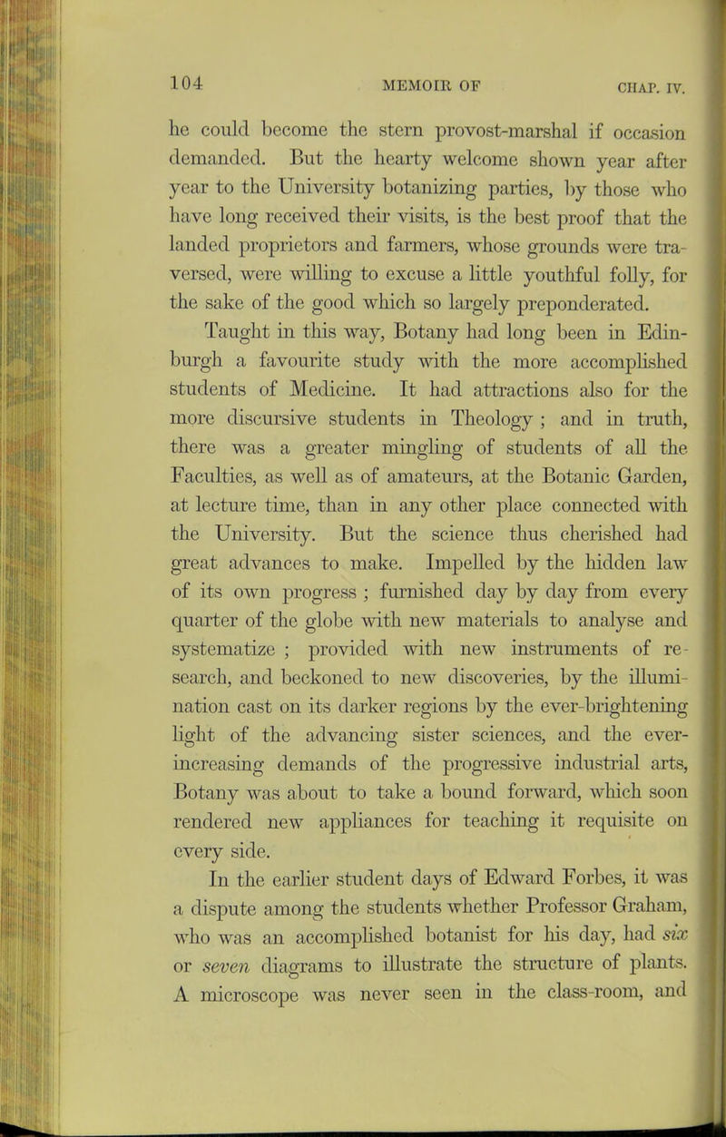 lie could become the stern provost-marshal if occasion demanded. But the hearty welcome shown year after year to the University botanizing parties, by those who have long received their visits, is the best proof that the landed proprietors and farmers, whose grounds were tra- versed, were willing to excuse a little youthful folly, for the sake of the good which so largely preponderated. Taught in this way, Botany had long been in Edin- burgh a favourite study with the more accomplished students of Medicine. It had attractions also for the more discursive students in Theology ; and in truth, there was a greater mingling of students of all the Faculties, as well as of amateurs, at the Botanic Garden, at lecture time, than in any other place connected with the University. But the science thus cherished had great advances to make. Impelled by the hidden law of its own progress ; furnished day by day from every quarter of the globe with new materials to analyse and systematize ; provided with new instruments of re- search, and beckoned to new discoveries, by the illumi- nation cast on its darker regions by the ever-brightening light of the advancing sister sciences, and the ever- increasing demands of the progressive industrial arts, Botany was about to take a bound forward, which soon rendered new appliances for teaching it requisite on every side. In the earlier student days of Edward Forbes, it was a dispute among the students whether Professor Graham, who was an accomplished botanist for his day, had six or seven diagrams to illustrate the structure of plants. A microscope was never seen in the class-room, and