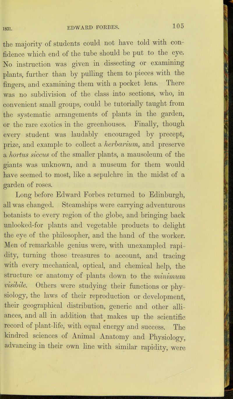 1831. the majority of students could not have told with con- fidence which end of the tube should be put to the eye. No instruction was given in dissecting or examining plants, further than by pulling them to pieces with the fingers, and examining them with a pocket lens. There was no subdivision of the class into sections, who, in convenient small groups, could be tutorially taught from the systematic arrangements of plants in the garden, or the rare exotics in the greenhouses. Finally, though every student was laudably encouraged by precept, prize, and example to collect a herbarium, and preserve a hortus siccus of the smaller plants, a mausoleum of the giants was unknown, and a museum for them would have seemed to most, like a sepulchre in the midst of a garden of roses. Long before Edward Forbes returned to Edinburgh, all was changed. Steamships were carrying adventurous botanists to every region of the globe, and bringing back unlooked-for plants and vegetable products to delight the eye of the philosopher, and the hand of the worker. Men of remarkable genius were, with unexampled rapi- dity, turning those treasures to account, and tracing with every mechanical, optical, and chemical help, the structure or anatomy of plants down to the minimum visibile. Others were studying their functions or phy- siology, the laws of their reproduction or development, their geographical distribution, generic and other alli- ances, and all in addition that^ makes up the scientific record of plant-life, with equal energy and success. The kindred sciences of Animal Anatomy and Physiology, advancing in their own line with similar rapidity, were