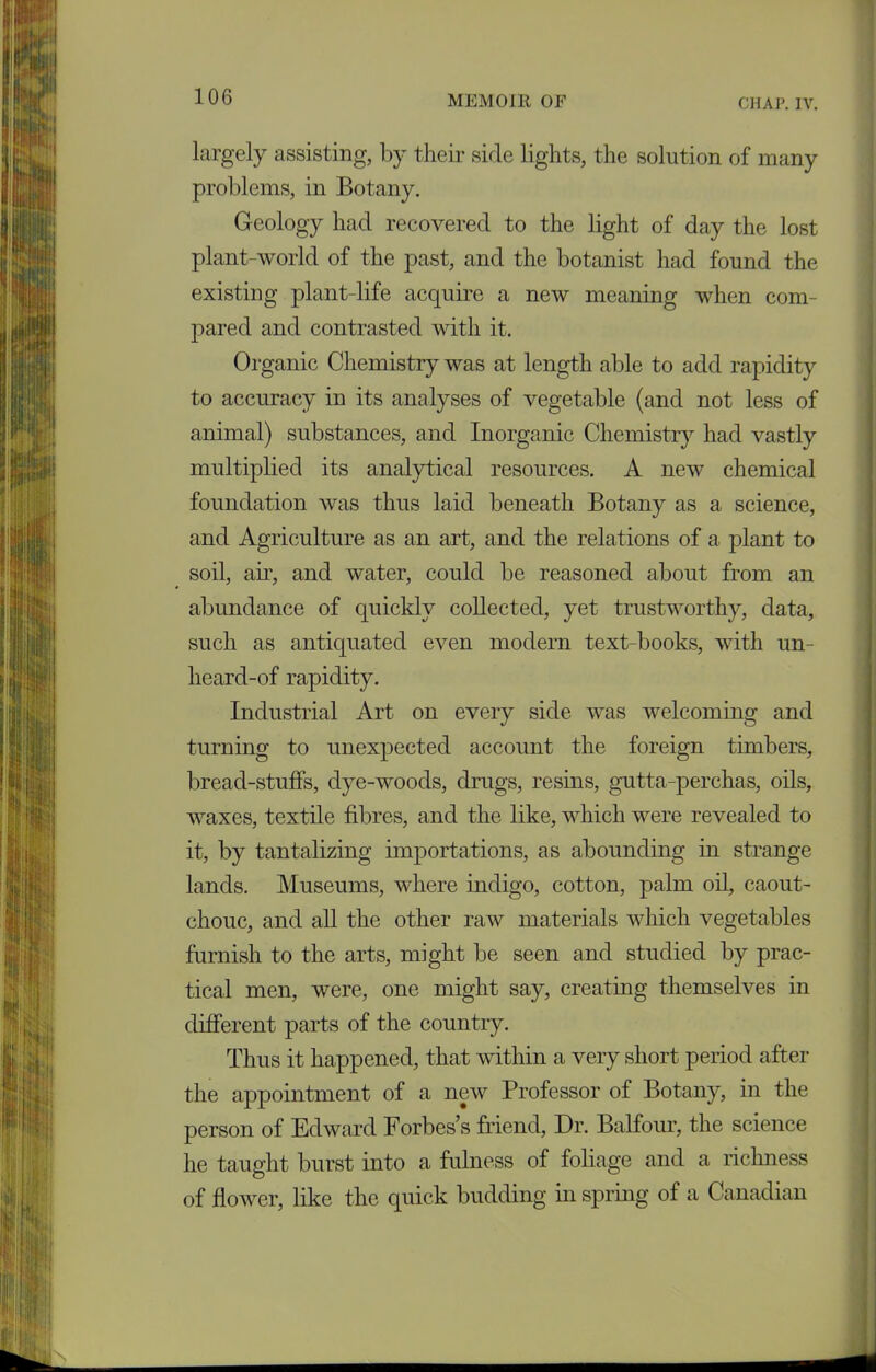 largely assisting, by their side lights, the solution of many problems, in Botany. Geology had recovered to the light of day the lost plant-world of the past, and the botanist had found the existing plant-life acquire a new meaning when com- pared and contrasted with it. Organic Chemistry was at length able to add rapidity to accuracy in its analyses of vegetable (and not less of animal) substances, and Inorganic Chemistry had vastly multiplied its analytical resources. A new chemical foundation was thus laid beneath Botany as a science, and Agriculture as an art, and the relations of a plant to soil, am, and water, could be reasoned about from an abundance of quickly collected, yet trustworthy, data, such as antiquated even modern text-books, with un- heard-of rapidity. Industrial Art on every side was welcoming and turning to unexpected account the foreign timbers, bread-stuffs, dye-woods, drugs, resins, gutta-perchas, oils, waxes, textile fibres, and the like, which were revealed to it, by tantalizing importations, as abounding in strange lands. Museums, where indigo, cotton, palm oil, caout- chouc, and all the other raw materials which vegetables furnish to the arts, might be seen and studied by prac- tical men, were, one might say, creating themselves in different parts of the country. Thus it happened, that within a very short period after the appointment of a new Professor of Botany, in the person of Edward Forbes’s friend, Dr. Balfour, the science he taught burst into a fulness of foliage and a richness of flower, like the quick budding in spring of a Canadian