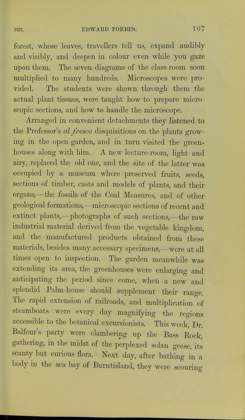 forest, whose leaves, travellers tell ns, expand audibly and visibly, and deepen in colour even while you gaze upon them. The seven diagrams of the class-room soon multiplied to many hundreds. Microscopes were pro- vided. The students were shown through them the actual plant tissues, were taught how to prepare micro- scopic sections, and how to handle the microscope. Arranged in convenient detachments they listened to the Professor’s al fresco disquisitions on the plants grow- ing in the open garden, and in turn visited the green- houses along with him. A new lecture-room, light and airy, replaced the old one, and the site of the latter was occupied by a museum where preserved fruits, seeds, sections of timber, casts and models of plants, and their organs,—the fossils of the Coal Measures, and of other geological formations,—microscopic sections of recent and extinct plants,—photographs of such sections,—the raw industrial material derived from the vegetable kingdom, and the manufactured products obtained from these materials, besides many accessary specimens,—were at all times open to inspection. The garden meanwhile was extending its area, the greenhouses were enlarging and anticipating the period since come, when a new and splendid Palm-house should supplement their range. The rapid extension of railroads, and multiplication of steamboats were every day magnifying the regions accessible to the botanical excursionists. This week, Dr. Balfour’s party were clambering up the Bass Rock, gathering, in the midst of the perplexed solan geese, its scanty but curious flora. Next day, after bathing in a body in the sea bay of Burntisland, they were scouring