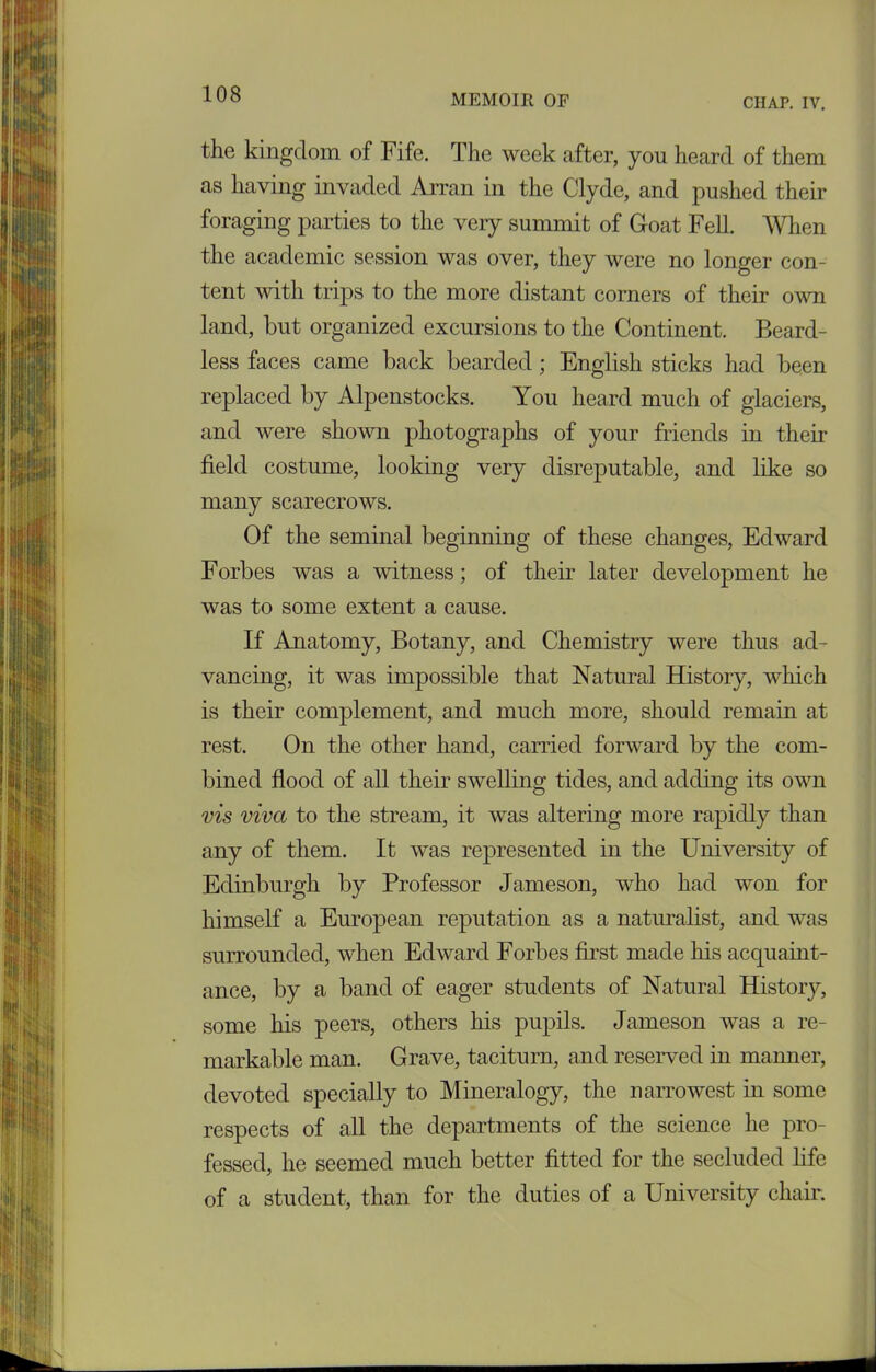 the kingdom of Fife. The week after, you heard of them as having invaded Arran in the Clyde, and pushed their foraging parties to the very summit of Goat Fell. When the academic session was over, they were no longer con- tent with trips to the more distant corners of their own land, but organized excursions to the Continent. Beard- less faces came back bearded; English sticks had been replaced by Alpenstocks. You heard much of glaciers, and were shown photographs of your friends in then- field costume, looking very disreputable, and like so many scarecrows. Of the seminal beginning of these changes, Edward Forbes was a witness; of their later development he was to some extent a cause. If Anatomy, Botany, and Chemistry were thus ad- vancing, it was impossible that Natural History, which is their complement, and much more, should remain at rest. On the other hand, carried forward by the com- bined flood of all their swelling tides, and adding its own vis viva to the stream, it was altering more rapidly than any of them. It was represented in the University of Edinburgh by Professor Jameson, who had won for himself a European reputation as a naturalist, and was surrounded, when Edward Forbes first made his acquaint- ance, by a band of eager students of Natural History, some his peers, others his pupils. Jameson was a re- markable man. Grave, taciturn, and reserved in manner, devoted specially to Mineralogy, the narrowest in some respects of all the departments of the science he pro- fessed, he seemed much better fitted for the secluded life of a student, than for the duties of a University chair.