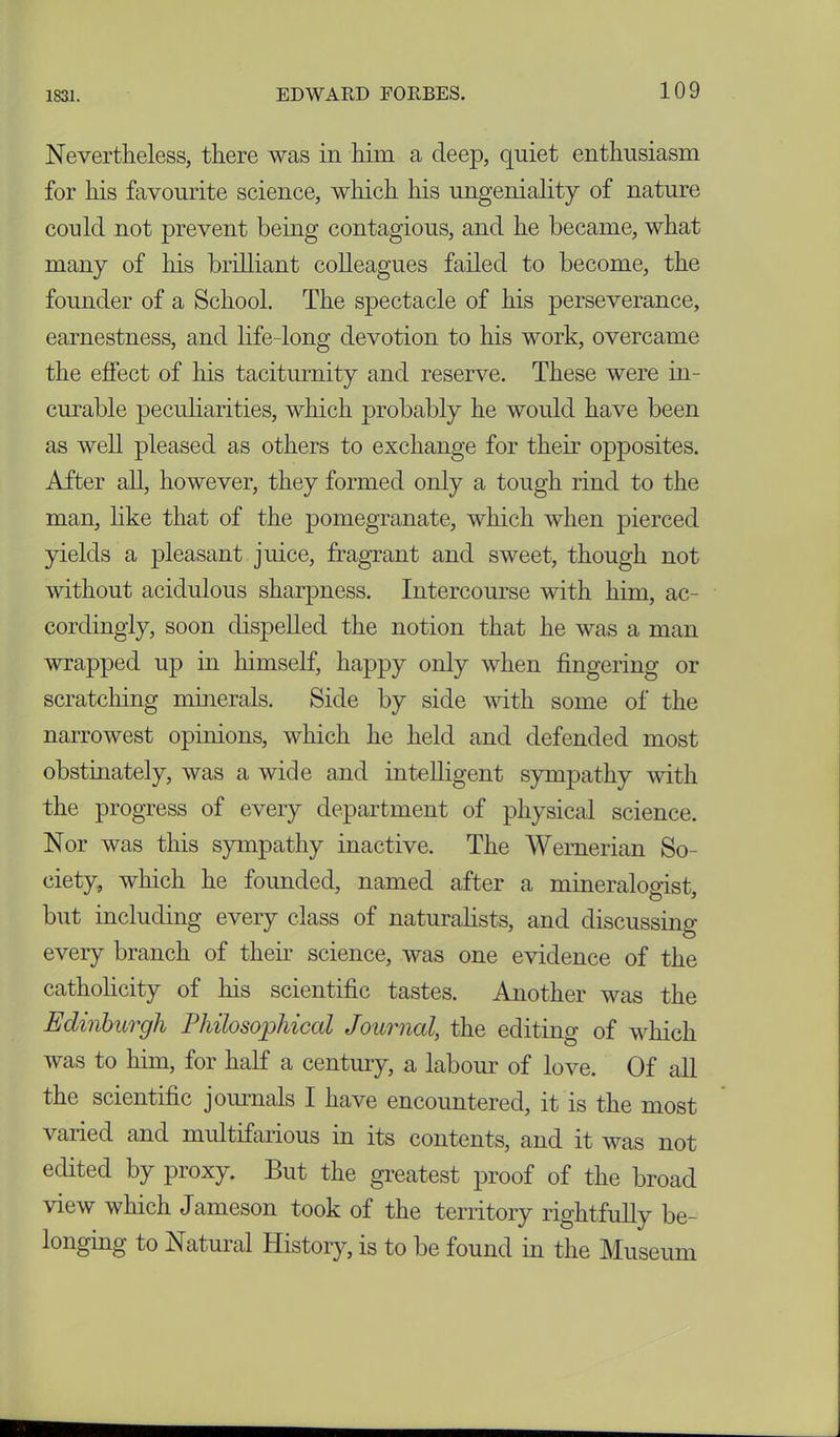 Nevertheless, there was in him a deep, quiet enthusiasm for his favourite science, which his ungeniality of nature con Id not prevent being contagious, and he became, what many of his brilliant colleagues failed to become, the founder of a School. The spectacle of his perseverance, earnestness, and life-long devotion to his work, overcame the effect of his taciturnity and reserve. These were in- curable peculiarities, which probably he would have been as well pleased as others to exchange for their opposites. After all, however, they formed only a tough rind to the man, like that of the pomegranate, which when pierced yields a pleasant juice, fragrant and sweet, though not without acidulous sharpness. Intercourse with him, ac- cordingly, soon dispelled the notion that he was a man wrapped up in himself, happy only when fingering or scratching minerals. Side by side with some of the narrowest opinions, which he held and defended most obstinately, was a wide and intelligent sympathy with the progress of every department of physical science. Nor was this sympathy inactive. The Wernerian So- ciety, which he founded, named after a mineralogist, but including every class of naturalists, and discussing every branch of then- science, was one evidence of the catholicity of his scientific tastes. Another was the Edinburgh Philosophical Journal, the editing of which was to him, for half a century, a labour of love. Of all the scientific journals I have encountered, it is the most varied and multifarious in its contents, and it was not edited by proxy. But the greatest proof of the broad view which Jameson took of the territory rightfully be- longing to Natural History, is to be found in the Museum