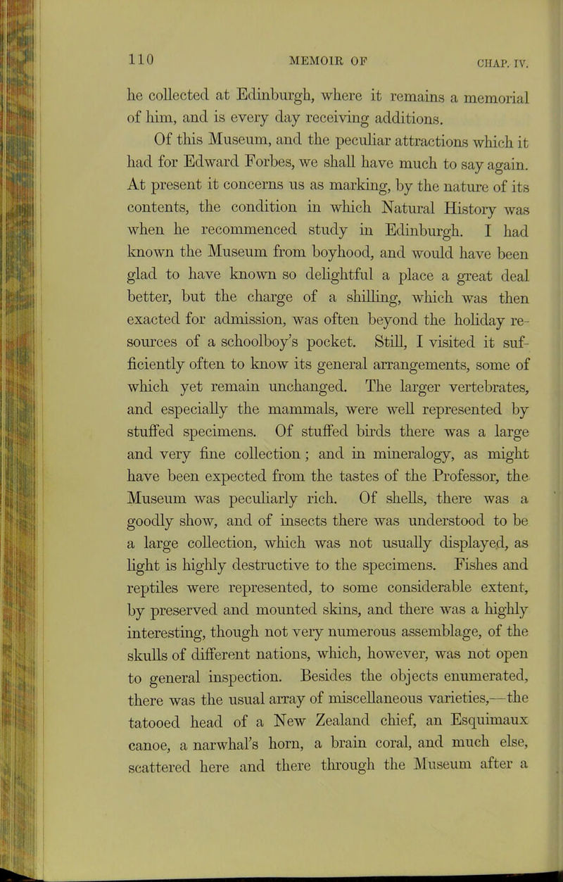 CHAP. IV. he collected at Edinburgh, where it remains a memorial of him, and is every day receiving additions. Of this Museum, and the peculiar attractions which it had for Edward Forbes, we shall have much to say again. At present it concerns us as marking, by the nature of its contents, the condition in which Natural Histoiy was when he recommenced study in Edinburgh. I had known the Museum from boyhood, and would have been glad to have known so delightful a place a great deal better, but the charge of a shilling, which was then exacted for admission, was often beyond the holiday re- sources of a schoolboy s pocket. Still, I visited it suf- ficiently often to know its general arrangements, some of which yet remain unchanged. The larger vertebrates, and especially the mammals, were well represented by stuffed specimens. Of stuffed birds there was a large and very fine collection ; and in mineralogy, as might have been expected from the tastes of the Professor, the Museum was peculiarly rich. Of shells, there was a goodly show, and of insects there was understood to be a large collection, which was not usually displayed, as light is highly destructive to the specimens. Fishes and reptiles were represented, to some considerable extent, by preserved and mounted skins, and there was a highly interesting, though not very numerous assemblage, of the skulls of different nations, which, however, was not open to general inspection. Besides the objects enumerated, there was the usual array of miscellaneous varieties,—the tatooed head of a New Zealand chief, an Esquimaux canoe, a narwhal’s horn, a brain coral, and much else, scattered here and there through the Museum after a
