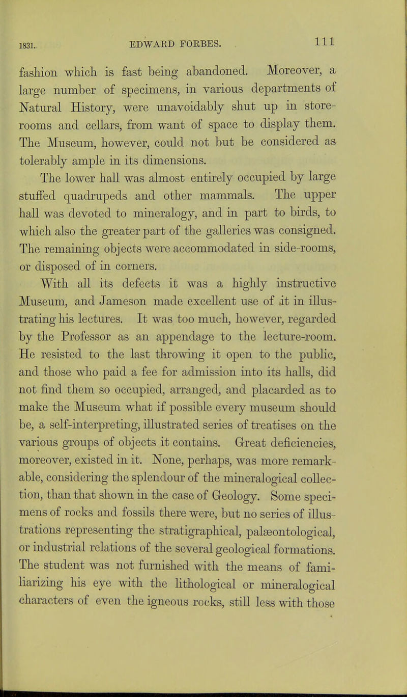 fashion which is fast being abandoned. Moreover, a large number of specimens, in various departments of Natural History, were unavoidably shut up in store- rooms and cellars, from want of space to display them. The Museum, however, could not but be considered as tolerably ample in its dimensions. The lower hall was almost entirely occupied by large stuffed quadrupeds and other mammals. The upper hall was devoted to mineralogy, and in part to birds, to which also the greater part of the galleries was consigned. The remaining objects were accommodated in side-rooms, or disposed of in corners. With all its defects it was a highly instructive Museum, and Jameson made excellent use of it in illus- trating his lectures. It was too much, however, regarded by the Professor as an appendage to the lecture-room. He resisted to the last throwing it open to the public, and those who paid a fee for admission mto its halls, did not find them so occupied, arranged, and placarded as to make the Museum what if possible every museum should be, a self-interpreting, illustrated series of treatises on the various groups of objects it contains. Great deficiencies, moreover, existed in it. None, perhaps, was more remark- able, considering the splendour of the mineralogical collec- tion, than that shown in the case of Geology. Some speci- mens of rocks and fossils there were, but no series of illus- trations representing the stratigraphical, paleontological, or industrial relations of the several geological formations. The student was not furnished with the means of fami- liarizing his eye with the lithological or mineralogical characters of even the igneous rocks, still less with those