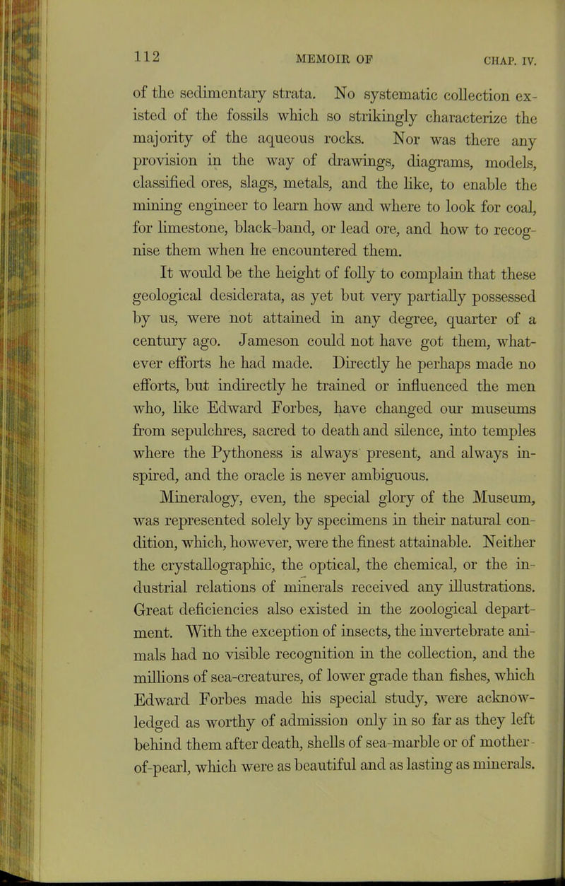 of the sedimentary strata. No systematic collection ex- isted of the fossils which so strikingly characterize the majority of the aqueous rocks. Nor was there any provision in the way of drawings, diagrams, models, classified ores, slags, metals, and the like, to enable the mining engineer to learn how and where to look for coal, for limestone, black-band, or lead ore, and how to recog- nise them when he encountered them. It would be the height of folly to complain that these geological desiderata, as yet but very partially possessed by us, were not attained in any degree, quarter of a century ago. Jameson could not have got them, what- ever efforts he had made. Directly he perhaps made no efforts, but indirectly he trained or influenced the men who, like Edward Forbes, have changed our museums from sepulchres, sacred to death and silence, into temples where the Pythoness is always present, and always in- spired, and the oracle is never ambiguous. Mineralogy, even, the special glory of the Museum, was represented solely by specimens in their natural con- dition, which, however, were the finest attainable. Neither the crystallographic, the optical, the chemical, or the in- dustrial relations of minerals received any illustrations. Great deficiencies also existed in the zoological depart- ment. With the exception of insects, the invertebrate ani- mals had no visible recognition in the collection, and the millions of sea-creatures, of lower grade than fishes, which Edward Forbes made his special study, were acknow- ledged as worthy of admission only in so far as they left behind them after death, shells of sea-marble or of mother- of-pearl, which were as beautiful and as lasting as minerals.